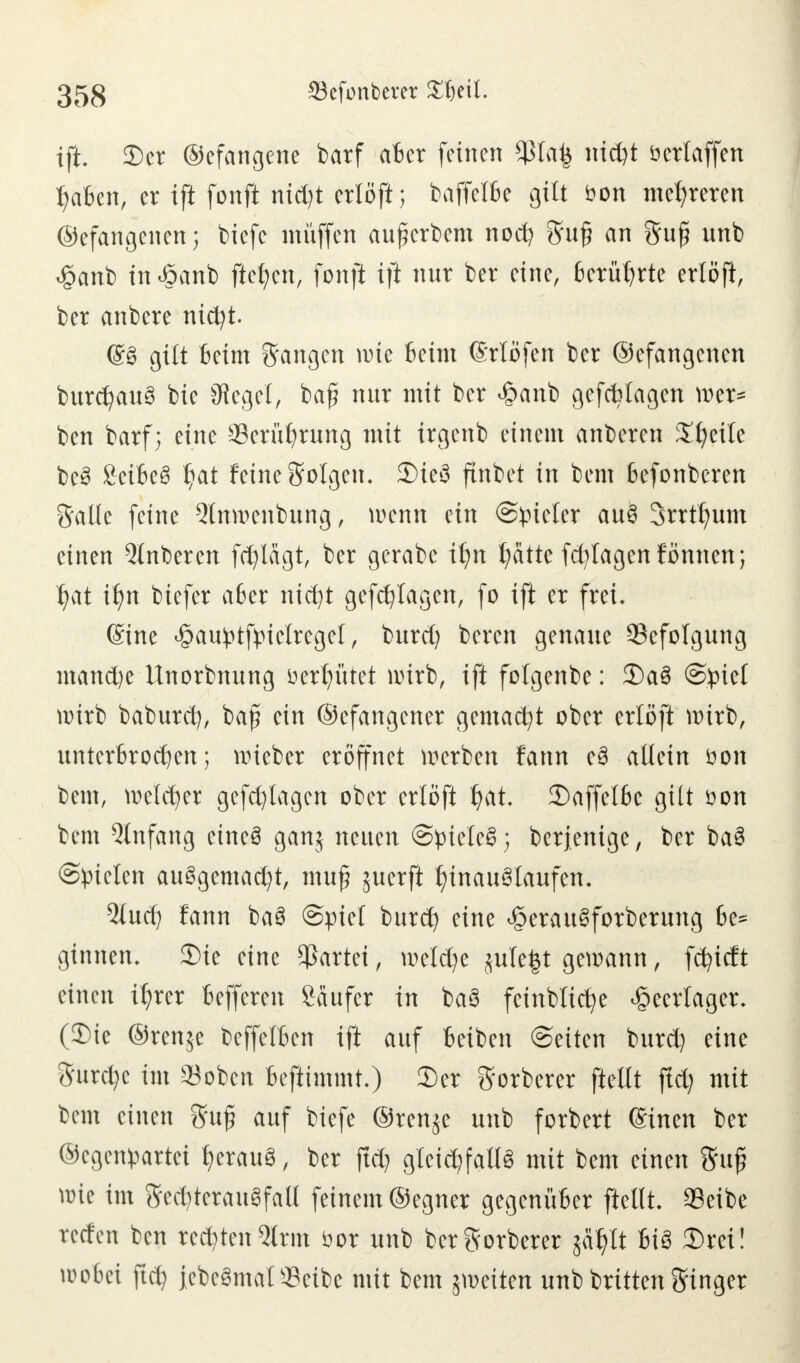 ift. Der ©efangene barf aber feinen $tai3 nidjt öcrlaffen I;aben, er ift fonft nid)t erlöft; baffelbe gilt bon mehreren ©efangenen; tiefe muffen aufierbem nod? Su£ an Su£ unb <§anb tn«§anb fielen, fonft ift nur ber eine, berührte erlöft, ber anbere nicfyt. 68 gilt beim Sangen wie Beim (Möfen ber ©efangenen burcfyau3 bie Segel, baf? nur mit ber £anb gefebtagen wer* ben barf; eine Serüfjrung mit trgenb einem anberen Steile be3 SeiBe^ J)at feine Solgen, Die3 finbet in kern befonberen Salle feine Qlnwenbung, wenn ein Spieler au§ 3rrtt)um einen Qlnberen fdjlägt, ber gerabe ifyn fyätte fd^lagenfönnen; Ijat il)n biefer aber nicfyt gefcfylagen, fo ift er frei, ©ine «öaufctftnclrcgel, burd) beren genaue Befolgung mand)e llnorbnung ö erlittet wirb, ift folgenbe: DaS Spiel wirb baburd), bafj ein ©efangener gemacht ober erlöft wirb, unterbrochen; wieber eröffnet werben fann e3 allein öon bem, welcher gefd)lagen ober erlöft fyat. Daffelbe gilt tton bem Anfang eineö ganj neuen Spielet; berjenige, ber ba§ ©fielen aufgemacht, muff juerft hinauslaufen. Qlud) fann ba3 Spiel burd) eine ^erauSforberung be~ ginnen. Die eine Partei, weld)e jute^t gewann, fcfyidt einen i^rer befferen Käufer in baö feinbtic^e Heerlager. (Die ©renje beffelben ift auf beiben Seiten burd) eine Surd)c im $oben benimmt.) Der Sorberer ftellt ftd) mit bem einen Sufi auf biefe ®ren$e unb forbert einen ber ©cgenpartei fjerauä, ber ftd) gleichfalls mit bem einen Su£ wie im Sed)terauSfall feinem ©egner gegenüber ftellt. $eibe reden ben rechten 5trm öor unb ber Sorberer jatylt bis Drei! wobei ftd) jcbcSmalScibc mit bem ^weiten unb brüten Singer