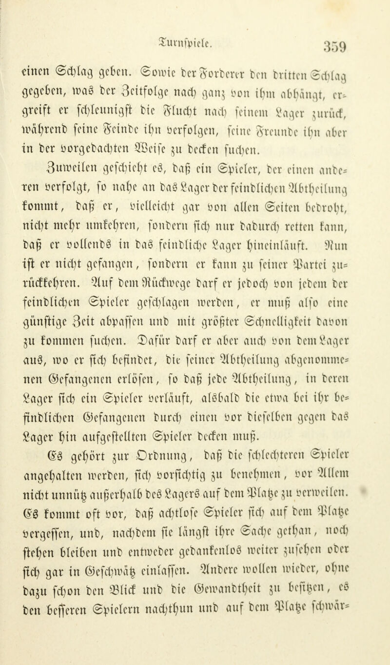 $urnft>iele. 35g einen (Sd)tag geben, ©onrie bcrSorbenr bcn Mitten Sdjtag gegeben, wa3 ber 3citfotge nad) ganj bon ihn abfängt, er- greift er (ct)leunigft fctc gluckt nacb feinem Saget jurüd, ioät)renb (eine geinbe t^n Verfolgen, feine brennte ihn aber in ber vorgebauten Seife ju beefen fudjen. 3uweilen gefc^xc^t e3, tag ein ©vieler, ber einen anbe* ren verfolgt, fo natje an htf Säger ber feinblicfyen $6tljeilung fonunt, bafi er, vielleicht gar von allen (Seiten betrobt, nid)t mct)r umfebren, fonbern ftd) nur baburd) retten rann, ba£ er vollenbS in ba§ feinblid)e Sager hineinlauft 3tun ift er nid)t gefangen, fonbern er fann ut feiner Partei $u= rücHet)ren, Qluf bem Südwege barf er jebod) Von jebem ber fcinblicfycn Spieler gefd)lagen werben, er inufj alfo eine künftige 3cit abpaffen unb mit größter Sd)nclligr'eit bäöon ju fommen fueften. 3)afür barf er aber and) von bemfiaget au3, wo er ftd) befinbet, bie feiner 2lbtt)eilung abgenommen nen ©efangenen erlöfen, fo bafi jebe 5tbtt)eilung, in beren Sager ftd) ein (Spieler verläuft, alSbalb bie etwa bei il)r be= ftnblidjen ©efangenen burd) einen vor biefelben gegen tao Sager f)irt aufgehellten (Spieler beefen muf. @8 gehört jur Drbnung, bafr bie fd)lcd)teren Spieler angehalten werben, ftd) vorftd)tig ju benehmen, vor 2lßem niebt unnü£ außerhalb beS Sagcrö auf bem$la£e ju verweilen. m fommt oft vor, baß ad)tlofe (Spieler ftd auf bem Sßfafce vergeffen, unb, nad)bem ftc längft iJjte Sad)c getrau, nod) ftrfjen bleiben unb entweber gcbanfenloö weiter utfeben ober fiel) gar in ©efd}wä'| einlaffen. 5lnbere wollen wieber, ol)ne baju fd)on ben ©lief unb bie ®ewanbtt)eit 511 6e|t|cn, eö ben befferen Spielern nac^un unb auf bem Sßlafee föroar*