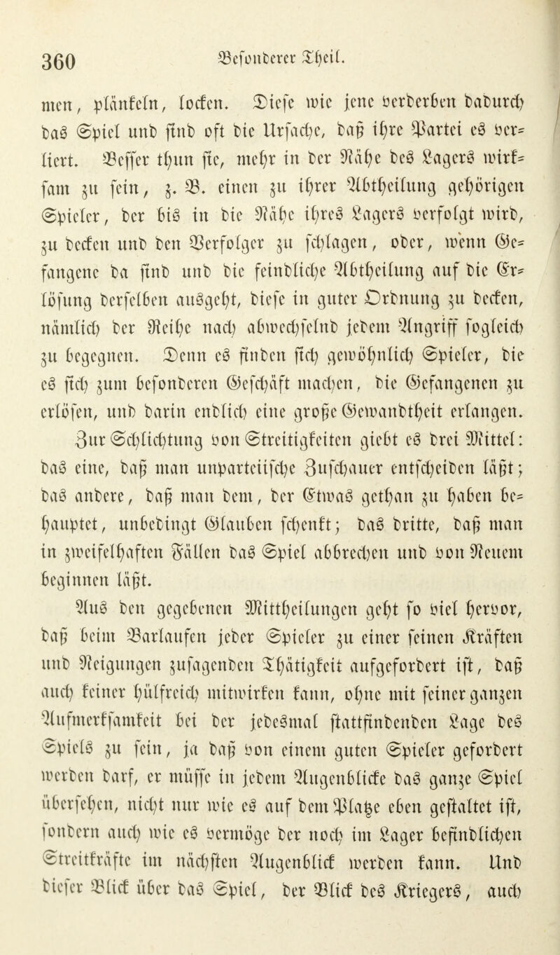 men, plcmfeln, locfen. 3)iefe wie jene üerberben baburd) ba3 Spiel unb ftnb oft bie Urfac^e, bap tfjre Partei e$ öer* liert. Seffer tfyun jte, metjr in ber Säfye be3 Sagerä roisl* fam ju fein, j. 93. einen ju ttjrer Slfctfyctlung gehörigen (Spieler, ber bis in bie 9Mljc i^reö SagerS verfolgt wirb, 5U becten nnb ben Verfolger ju fdjtagen, ober, wenn ®e* fangenc ba ftnb nnb bie feinbtidje Ql6tf)eitnng auf bte ©r* löfung berfelben au^gefyt, biefe in guter Drbnung $u betfett, nämlid) ber 9teifye nad) abu>ed)felnb jebem Angriff fogleid) 5U begegnen. 3)enn e3 ftnben ftd) geii)ö£)nlicl) Spieler, bie c$ ftd) jum befonberen ®efd)aft machen, bie ©cfangenen 51t erlöfen, unb barin enblid) eine groge ©enmnbtfjeit erlangen. 3ur Sd)licfytung üon Streitigkeiten gießt e$ brei Littel: ba3 eine, baj? man unparteitfd)e 3nfd)auer entfd)etben lägt > baS anbere, baß man bem, ber (StmaS getrau 311 fyabm be^ Rauptet, unbebingt ©tauten fcfyenft; baS brüte, ba£ man in 5it>cifelf)aften Sailen ba3 Spiet a66red)en unb öon Beuern beginnen lägt 21u§ ben gegebenen SJiitttjeilungen gefjt fo fiel Ijerüor, ba£ beim Sarlaufen jeber Spieler ju einer feinen Äräften unb Neigungen jufagenbett S^attgfeit aufgeforbert ift, ba§ aud) feiner tjülfreid) nutnurfen fmw, olme mit feiner ganjen Qhifmerffamfeit bei ber iebe§mal ftattftnbenben £age be§ Spiele 51t fein, ja baf bon einem guten Spieler geforbert werben barf, er muffe in Jebem 2lugenblicfe ba3 ganje Spiel überfeinen, nidjt nur nue tß auf bem$la|e eben gestaltet ift, fonbern aud) nne e3 öermöge ber noct> im Säger beftnblicfyen Streitkräfte im näcr/ften Qiugenbtid werben fann. Unb tiefer ©lief über ba3 Spiel, ber «lief be3 ÄriegerS, aud)