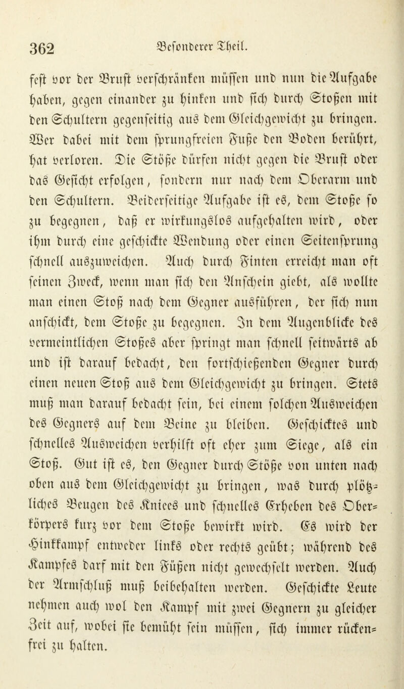 fefi öor ber SBruft berfd)rcinfen muffen unb nun bie Aufgabe haben, gegen einanber ju f)tnfen unb ftch burd) Stoßen mit ben Sdjultern gegenfettig au8 bem ©leid)gewid)t ju bringen. SQBcr babei mit bem fprungfreien ftnße ben 33 oben berührt, hat Gerieten. 3)ie Stöße bärfen nid)t gegen bie 93ruft ober baS ©eftcfyt erfolgen, fonbern nur nad) bem Oberarm unb ben Schultern. 93eiberfeitige Aufgabe ift e8, bem Stoße fo 5U begegnen, baß er wirkungslos aufgehalten wirb, ober ihm burd) eine gefd)icfte SBenbung ober einen Seitensprung fd)ttell ausweichen. 5lud) burd) hinten erreicht man oft feinen 3wecf, wenn man ffd) ben 5lnfd)ein giebt, als wollte man einen Stoß nad) bem ©egner ausführen, ber ftd) nun anfd)itft, bem Stoße ju begegnen. 3n bem 3lugen6licfc beS fcermeintlidjen Stoßet aber fyringt man fdjnell feitwärtS ab unb ift barauf bebad)t, ben fortfd)ießenben ©egner burd) einen neuen Stoß auS bem @leid)gewid)t ju bringen, Stets muß man barauf bebadjt fein, bei einem foldjen 9tu3roeidjen beS ©cgnerS auf bem Seine ju bleiben. ©efd)idteS unb fc^ncllcö 2luSweid)en bereift oft eher jum Siege, als ein Stoß, ©ut ift eS, ben ©egner burd) Stöße bon unten nad) oben auS bem @lcid)gewid)t ju bringen, wa$ burd) £to|* lid)eS «Beugen beS ÄnieeS unb fd)nelleS (Sieben beS Ober* för^erS furj bor bem Stoße bewirft wirb. (SS wirb ber «Öinffampf entweber linfS ober red)tS geübt; währenb beS JtantyfeS barf mit ben güßen nid)t gewed)felt werben. Qlud) ber 5lrmfd>luß muß beibehalten werben. ®efd)icfte Seute nehmen auch wol ben Äampf mit jwei ©egnern ju gleitet 3eit auf, wobei fte bemüht fein muffen, ftd) immer rüden* frei 511 halten.