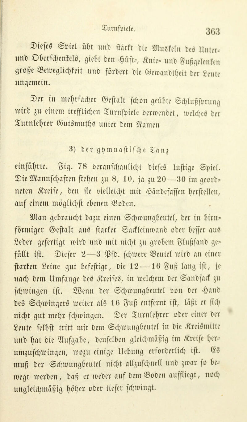Surnfytele. jgg 3)tefe8 @£iet übt unb ftärft btc SKuSfetn bei Unter« unb DberfcfcenWS, giebt ben «ftffa., Änfe« unb gufoelenfen große aSemegii^fett unb förbert bie ©ewanbtfyeit tcr geute ungemein. Der in mehrfacher ©cftatt fdjon geübte @ci)luj5forung wirb ju einem treppen SurnftrieTe öerroenbet, tt>eld)e8 ber Xurnletyrer ®ut3mutl?8 unter bem tarnen 3) ber gtymnafttfcfje £anj einführte, ftig. 78 öeranfdjaultdjt biefeS luftige Spiel. DieSKannfdjaften fielen 51t 8, 10, ja ju20—30 im georb* neten Greife, ben fte vielleicht mit £anbcfaffen ^crftcücn, auf einem möglichft ebenen Soben. SJfan gebraust baju einen ©cfywungbeutel, ber in birn* förmiger ©eftalt auS jiarfer ©acflcinroanb ober beffer au3 Seber gefertigt wirb unb mit nicht ju grobem Sflußfanb ge= füllt ifi 2)iefer 2—3 $fb. fernere Beutel wirb an einer ftarfen Seine gut befeftigt, bie 12 —16 guf? lang ift, je nach bem Umfange be8 ÄreifeS, in meinem ber ©anbfacf ju fchwingen ift. 2Benn ber ©cfyroungbcutcl bon ber £anb be3 Schwinget weiter aU 16 ftuß entfernt ift, laßt er ftcb nicht gut mehr fchwingen. 3)er Xurnlehrcr ober einer ber £eute felbft tritt mit bem ©chwungbeutef in bie ÄreiSmitte unb hat bie Aufgabe, benfefben gtet*md§ig im Äretfe &er* umjufdjwingen, toopx einige Hebung erforberlich ift ®8 muß ber ©chwungbeutet nicht aUju^nea unb jwar fo be- wegt werben, baff er weber auf bem Sobcn auffliegt, noch ungleichmäßig f)of)tx ober tiefer fdjwingt