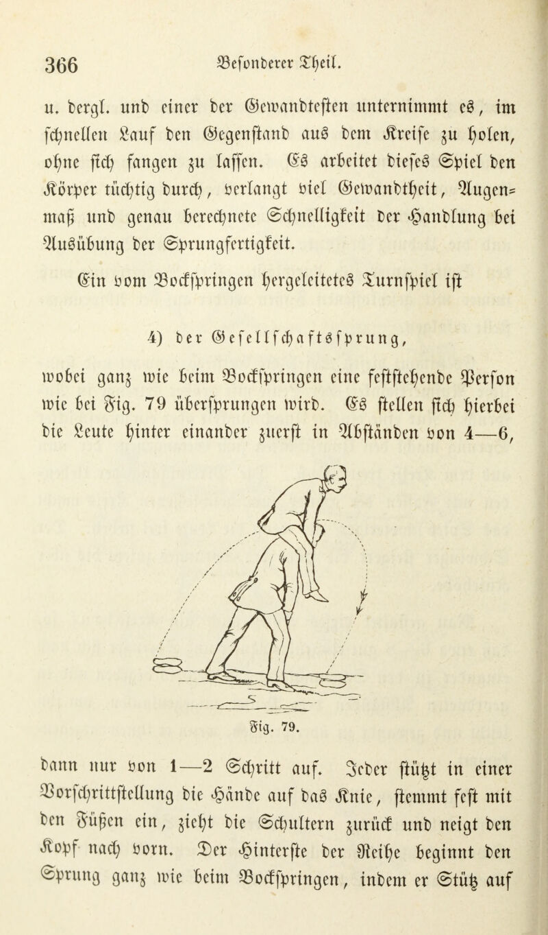 u. bergl. unb einer ber ©ewanbtefien unternimmt e3, im formellen Sauf ben ©egenftanb au§ bem Greife ju Idolen, ol)ne ftd) fangen ju laffen. arbeitet biefe§ Spiel ben Jtörper tüchtig buref), Verlangt fciel ®ert>anbtl?eit, klugen* maf; unb genau Berechnete ©cfynelligfett ber «§anb!ung Bei 5lu3üBung ber ©prungfertigfeit ©in üom 33ocfbringen hergeleitete^ Xurnfpiel ift wobei ganj wie Beim SBocffyringen eine feftfte^enbe $erfon wie Bei gig. 79 üBerfprungen wirb. (£3 ftellen ftdö hierbei bie Seute hinter einanber juerft in 5lBftänben üon 4—6, ^ann nur öon 1—2 Stritt auf. Scber ftü|t in einer aSorf^rittjicüung bie £änbe auf ba3 Änie, ftemmt feft mit ben frühen ein, $iei;t bie ©cfjuttern jurüd unb neigt ben Äopf nact) öonu 2)er £interfte ber 0ie% Beginnt ben Sprung ganj wie Beim SSocfftringen, inbem er ©tüfc auf 4) ber ©efeUfcf)aft$ j>rung, Stg. 79.