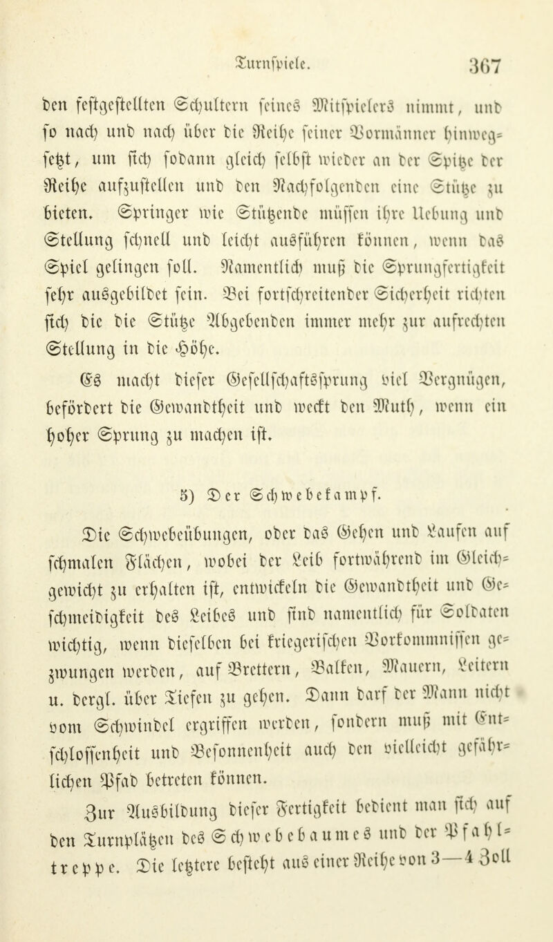 ben feftgeftellten (Schultern feinet SRitfirieletS nimmt, unb fo nac^ unb nad) über bie 9teÜ)e feiner SSormdnnet &inn>eg* fe|t, um ftet) fobann gleich felbft wieter an bet £vü\e ter Steide aufjuftellen unb ben Stacfyfolgenben eine Stufce ;u Bieten, (Springer wie Stü|enbe muffen üjre Uebung unb (Stellung fct/nell unb leidet ausführen fönnen, wenn ba8 Spiet gelingen füll. SRamentiid) mu§ bic ©prungfertigfeit fef?r ausgebildet fein. 23ei fortfdjreitenber Sicberfyett richten ftd) bie bie ©tü|e 5lbgebenben immer met/r jur aufregten (Stellung in bie <§öt)e. @3 mad)t biefer ®efeUf$aft§fprung biet Vergnügen, Befördert bie ®ewanbtt)eit unb roetft ben SRutl;, roenn ein r)ot)er (Sprung ju machen ift. 5) 5)er (Scfjroebefampf. Sie Scr/weBeüBungen, ober ba3 ©el/en unb kaufen auf fct)malen Stäben, wobei ter Seife fortwafjrenb im ®lei(fc gewicht ut erhalten ift, entwickeln bie @ewanbtf)eit unb ©e* fd)meibigfeit beS SetfeeS unb ftnb namentlich für ©olbaten nudjtig, wenn bicfelben 6ei Wegensen 33orfommniffen ge* jroungen werben, auf «Brettern, Sailen, äRauern, Vettern u. bergt, über Siefen $u gelten. Sann barf ter Wann nutt öom Scfywinbel ergriffen werben, fonbern mujj mit ßnt* föloffenJjeit unb Sefonnent;eit auet) ben öiellei*t gefi^r* lieben Sßfab Betreten lönnen. 3ur 2luSWlbung biefer gertigfeit bettent man ftcb auf ben Surnpläfeen beS SefcwebebaumeS unb ter <Pfal)l* treppe. Sie testete Beftet)t audeiner8lcif;cs?on3—4 3oll