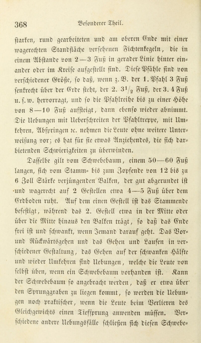 ftatfen, runb gearbeiteten unb am oberen (Jnbe mit einer wagercd)tcn @tanbftäd)e Wtftfymn Sic^tenfcgeln, bic in einem Slbftanbc bon 2—3 gufj in geratet Stute hinter ein* anber ober im Greife aufgeteilt ftnb. 2)icfe$fät>Ie ftnb öon Betriebener @rö£e, fo baft, mnn g-SB. ber l.*ßfafy[ 3 gu£ fenfredjt übet ber Gerbe jtety» ber 2. 3V2 guj}, ber 3. 4gufj it.f.w. fycröorragt, unb fo bie 5>fa£)lreit)e bi3 ju einer £öfyc non 8 —10 8fa£ auffingt, bann cbcnfo wicbcr abnimmt Sic Hebungen mit Ueberfdjrciten ber $fafyltrc^e, mit Um= festen, Qlbfpringen je. nehmen bic £eute otmc weitere Untere Reifung öor; c£ t;at für ftc ctwa3 -3lnsiel)cnbe3, bie jtd) bar* bictenben @d)ttucrigfciten j-u überwinben. 3)affelbe gilt öom ©cfywebebaum, einem 50—60 gu§ langen, ftd; öom Stamm* bi£ jum 3opfenbe öon 12 bi3 ju 6 3oll Stärfe öerjüngenben Salfcn, ber gut a6gerunbet ift •unb wagerecfyt auf 2 ©eftellen etwa 4—5 guf über bem (Srbboben ruf)t. Qtuf bem einen ©efteü ift ba§ ©tammenbe befefiigt, waljrenb baS 2. ©cftcK etwa in ber Witte ober über bic SRitte hinaus ben Satten trägt, fo bafj ba3 (Snbe frei ift unb fcfywanft, tomn 3cmanb barauf gcljt. 2)aS 23or* unb 9KidwärtSgcf?cn unb ba£ ©e^cn unb Saufen in öcr^ fd)iebcner ©eftattung, ba§ ©c^en auf ber fd)tt?anfen Hälfte unb wicbcr itmfetjten jlnb Hebungen, meiere bie Seute son fclbft üben, wenn ein ©djroeBefcaum öottjanben ift. Äann ber @d)webebaum fo angcbrad)t Serben, ba§ er etwa über ben ©prunggraben ju liegen fommt, fo werben bie Ucbun* gen nodj ^raftifd)er, wenn bie Seutc beim Verlieren bcS ©lei$getoiäjt$ einen Xieffprung anwenben muffen* 93er* föiebene anbete UeBungSfallc fd?tie£en ftd) tiefen ©darnebe*