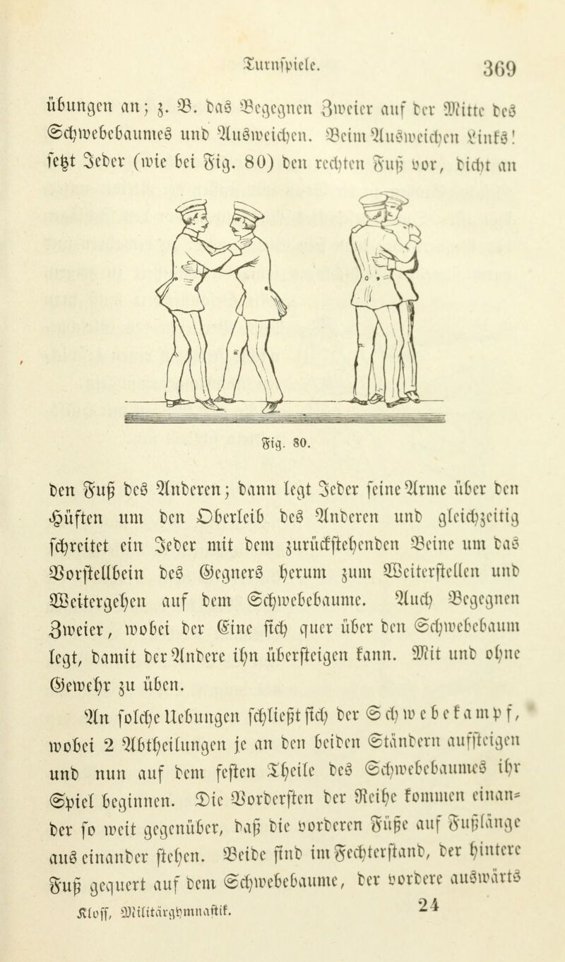 üßungen an; j. *8. ba3 begegnen Zweier auf bet SKitte beö ©djroe&eBaumeS unb 3btdroei$en. Seim 9lu3roei$en Vinte! fe|t Seber (wie 6et gig. 80) ben rechten guß bor, ticiu an ben Sufi bcö Anbeten; bann legt Sebcr feine 2(rmc u6er ben Ruften um ben DBerleiB be8 Anbeten unb gleidjjeitig fcfyrcitet ein Seber mit bem jurMftefycnbcn ©eine um baö aSoifteübein b«8 (SegnerS t)erum jum SBeiterjiellen unb 2Beitergel)en auf bem ©djroeßeBaume. 3lud) Segegnen Bieter, wo&ei ber Sine ftcfy quer iiBer ben ©ctyroeBeBaum legt, bamit berQlnbere ifyn üßerfleigen fann. SWit unb o(;ne ©ett>el)r ju üben. %n foldje UeBungen fcf,tic§t ffd) ber @ dj tu c 6 e f a m v f, rooBei 2 Q(6tt)ei(ungen je an ben ßetben ©tanbern aufzeigen unb nun auf bem feften Steile beS @e§roeBe6aume$ if)x Spiel Beginnen. Sic QSorberjicn ber 0ictf?c fomuten einan* ber fo mit gegenüBer, baß bie öorberen Süße auf Supnge aus cinanber fielen. Seibe finb im ged&terfianb, ber Wintere Suj? gequert aufbeut (Sc^meBeBaume, ber borbere auswärts äloff, 2JWitärfl!gmnafttf. 24