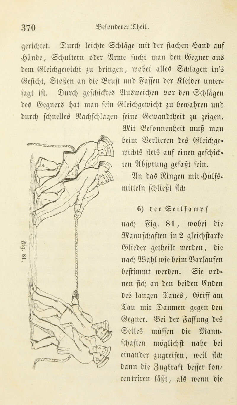 gerietet, 3)urd? letzte @d)läge mit ber flauen <§anb auf £änbe, ©dndtern ober 5lrme fucfyt man ben ©egner auS bem ©leid)geancfyt ju bringen , woBei atleö ©erlagen in'3 ®ejt$t, Stoßen an bie Stuft unb Stoffen ber Kleiber untere fagt ift. 3)urcfy gefcfyttfteS StuSroridjen öor ben ©erlägen be$ ©cgnerS l)at man fein ©(eid)gewid)t ju bewahren unb burefy fcfyneKeS 9fact;fd;Iagen feine ©emanbt^eit ju jeigen. 90tit Sefonnenfyeit muf man Beim Sedieren bcö ©leidige- nridjtS ftet3 auf einen gefcfyicf= ten 2lBfprung gefaxt fein. Qln ba§ fingen mit £ülf3* mittein festlegt ftd} 6) bet ©eilfam^f naefy Sig. 81, roo6ei bie SJfannfdjaften in 2 gleicfyftarfe ©Heber geseilt werben, bie nad) 5öat)l wie Beim Sarlaufen Beftimmt werben. @ie orb^ neu ftd) an ben Beiben ©nben be3 langen SaueS, ©riff am Zau mit 35aumen gegen ben ©egner. Sei ber Raffung be3 Seilet muffen bie Wlamu fcfjaften möglid)ft nafte Bei einanber gugreifeu, weil ftd) bann bie 3ugfraft Beffer fon^ centriren laßt, als wenn bie