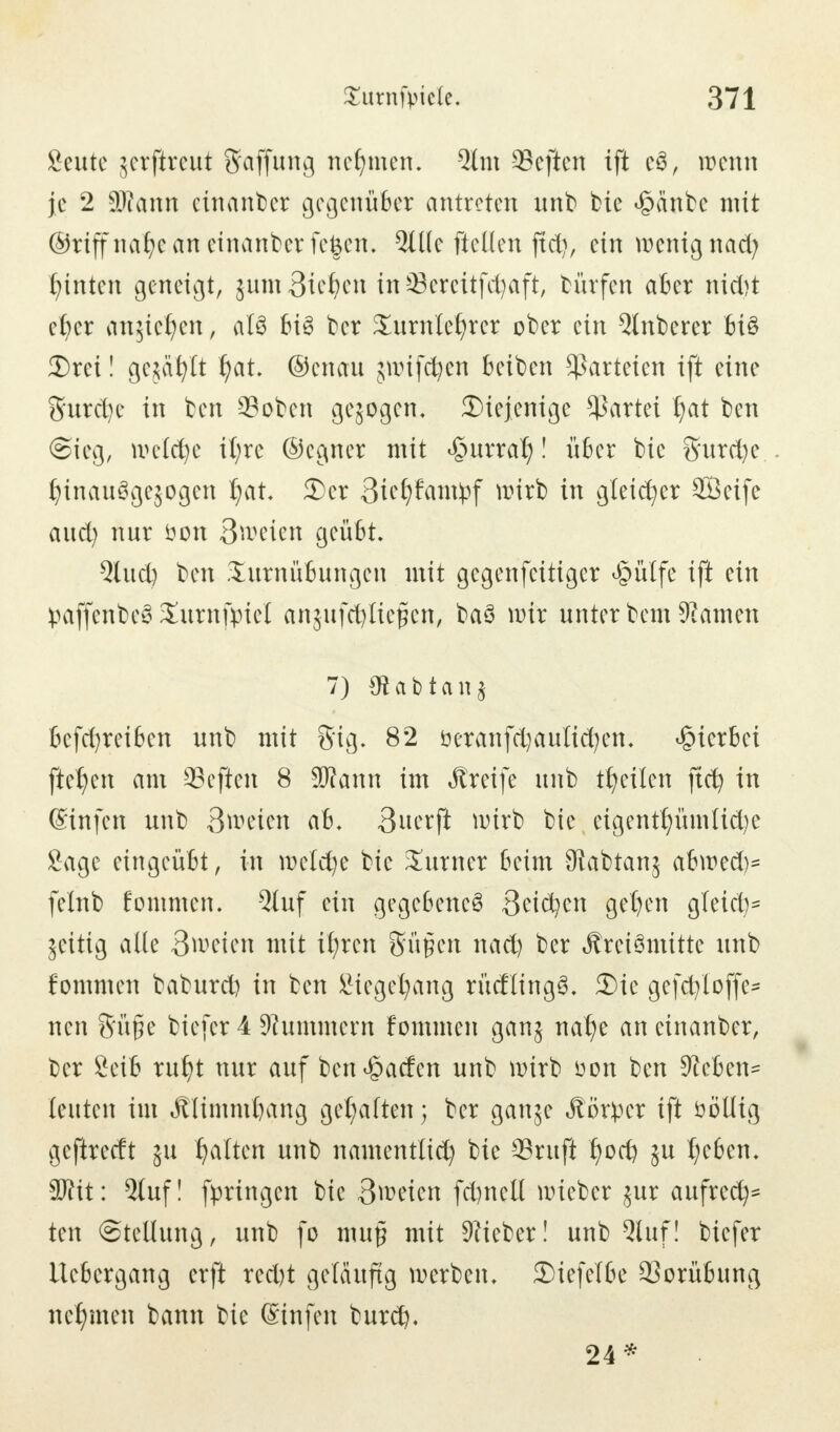 Öeute jerfireut Raffung nehmen. 2fm heften ift e3, wenn je 2 SRann einander gegenüber antreten unb t?ie £änbe mit ©riffnafye an einander fegen. 3üle ftellen jfdj, ein wenig nad? tönten geneigt, jum Sieben inSereitfcfyaft, bürfen aber nidjt cber an^ie^en, a!3 bis t»cr Xumlefyrcr ober ein 5lnt>erer bi§ 3)rei! gejault Ijat. ®enau jwifdjen betben ^arteten ift eine 5urd)e in ben ©oben gesogen, diejenige Partei fjat ben Sieg, weldje it;re ©cgner mit £urralj! über bie S'urd)e fjtnauSgejogen I;at. 3)er 3tef)fam^f wirb in gleicher 28eife and) nur fton 3wcien geübt. Qlud) ben Turnübungen mit gegenfeitiger £ülfe ift ein paffenbe* Xurnfpicl anjufcfyliefcen, baS wir unter bem Keimen 7) 0? a b t a n $ befd^reiben unb mit S'ig. 82 öeranfcfyaulidjen. hierbei fielen am Sejien 8 SRann im Jlreife unb feilen ftcfy in @infen nnb 3weten ab. 3uerft nurb bie eigentümliche Sage eingeübt, in weld)e bie Turner beim JRabtanj ahwed)- felnb fommen. 5luf ein gegebenes Beiden gehen g(eid)- jeitig ade 3weien mit ü;ren gügen nach ber jtreiömitte unb fommen baburd) in ben Siegehang rüdlingS. 3)ie gefd/Ioffe* neu Süfie biefer 4 Kümmern fommen ganj nahe an einanber, ber 8eib ruht nur auf ben Warfen nnb wirb uon ben Sieben* leuten im Älimmhctng gehalten; ber ganje Äörper ift ööllig gefheeft ju galten unb namentlich bie 93ruft fyoti) ju t;c6en. Wlit: 2tuf! fpringen bie 3roeicn fd)nell wieber jur aufred)* ten Stellung, unb fo mup mit 9?ieber! unb Qluf! biefer Uebergang erft red)t geläufig werben. 3)iefe(be 9Sorübung nehmen bann bie Sinfen burd), 24*