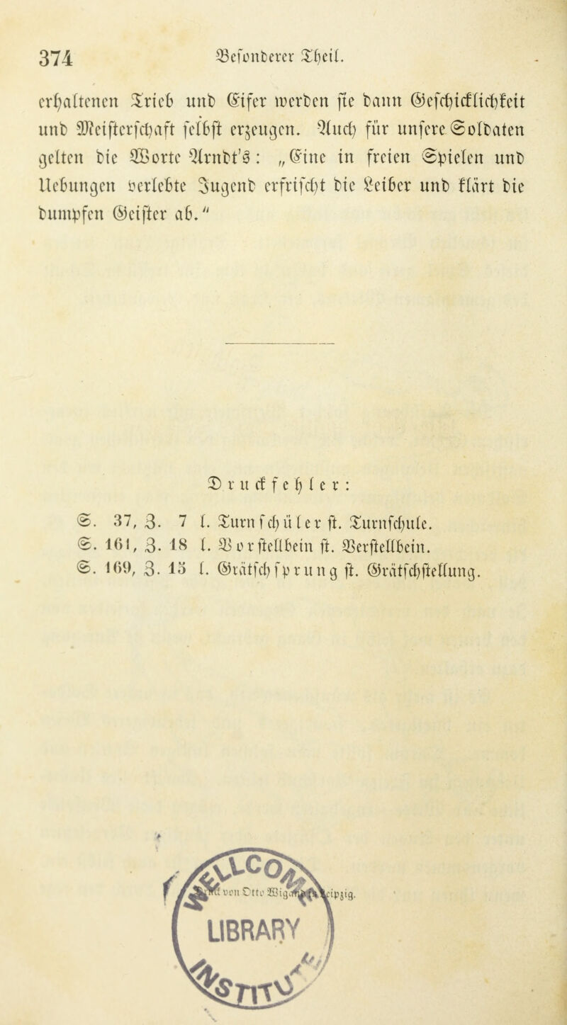 $3efont)erer Xfyeü. erhaltenen Xrieb unb ©fer werben fte bann ®efd)icflid)fett unb SKeifterfcfyaft felfcfi e^eugcn, Qlud? für unfere.Soldaten gelten bic £ßorte 9lrnbt'3: „Sine in freien ©fielen unb UeBungen öerleBte Sugenfc erfrtfcfyt bie £ei6er unb Hart bie bumpfen ©ctfter a6. 2) r u cf f e 'fy i e r : ©. 37,3. 7 I. £utn f d) li l e r ft. £untfdjute. 6. 1«!, 3. 18 I. SBorfteUbein ft. SBerjiell&em. ß. 169, 3. lö t. ©tätfcfyfprung ft. ©r&tfd^fteUimg.