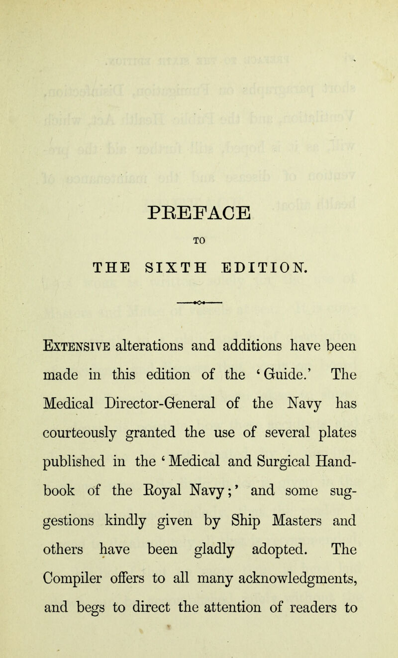 THE TO SIXTH EDITION. Extensive alterations and additions have been made in this edition of the 6 Guide.' The Medical Director-General of the Navy has courteously granted the use of several plates published in the ' Medical and Surgical Hand- book of the Koyal Navy;' and some sug- gestions kindly given by Ship Masters and others have been gladly adopted. The Compiler offers to all many acknowledgments, and begs to direct the attention of readers to