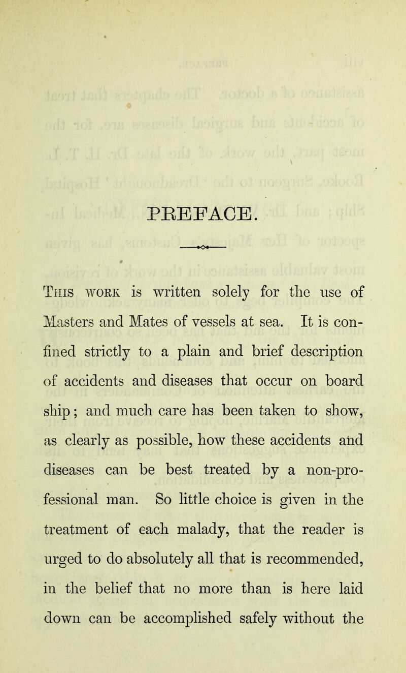 This work is written solely for the use of Masters and Mates of vessels at sea. It is con- fined strictly to a plain and brief description of accidents and diseases that occur on board ship; and much care has been taken to show, as clearly as possible, how these accidents and diseases can be best treated by a non-pro- fessional man. So little choice is given in the treatment of each malady, that the reader is urged to do absolutely all that is recommended, in the belief that no more than is here laid down can be accomplished safely without the