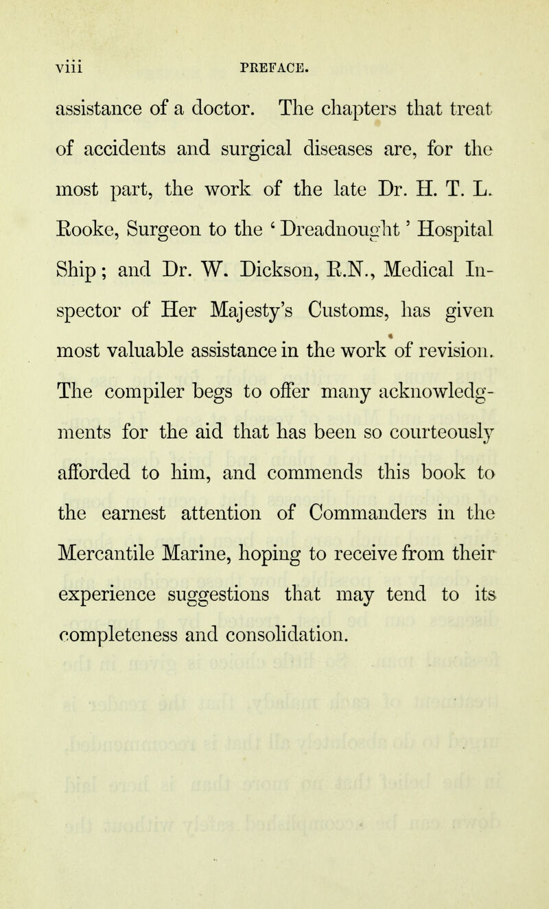 assistance of a doctor. The chapters that treat of accidents and surgical diseases are, for the most part, the work of the late Dr. H. T. L. Eooke, Surgeon to the ' Dreadnought5 Hospital Ship; and Dr. W. Dickson, E.N., Medical In- spector of Her Majesty's Customs, has given most valuable assistance in the work of revision. The compiler begs to offer many acknowledg- ments for the aid that has been so courteously afforded to him, and commends this book to the earnest attention of Commanders in the Mercantile Marine, hoping to receive from their experience suggestions that may tend to its completeness and consolidation.