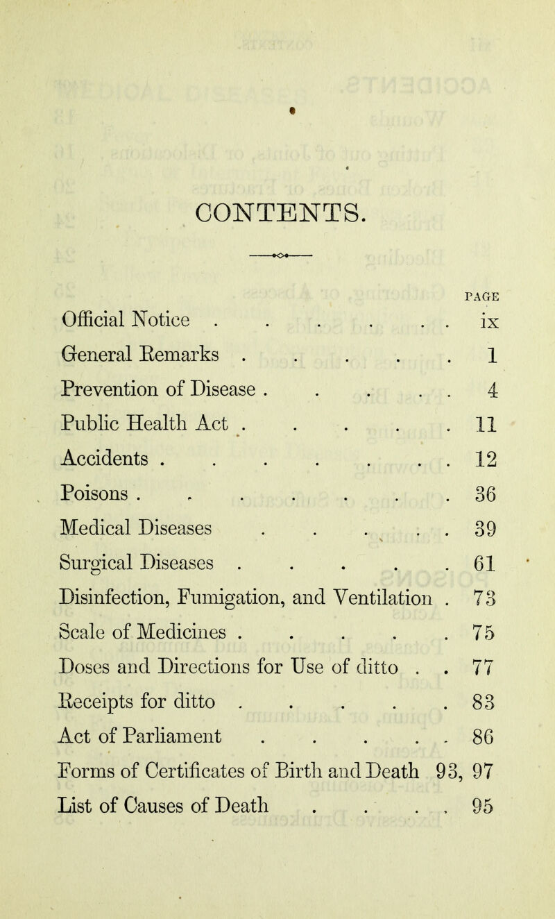 CONTENTS. Official Notice . . . . . . ix General Eemarks ..... 1 Prevention of Disease . . . . . 4 Public Health Act . . . . .11 Accidents 12 Poisons 36 Medical Diseases . . . ^ . . 39 Surgical Diseases . . . . .61 Disinfection, Fumigation, and Ventilation . 73 Scale of Medicines . . . . .75 Doses and Directions for Use of ditto . . 77 Eeceipts for ditto . . . . .83 Act of Parliament . . . . . 86 Forms of Certificates of Birth and Death 93, 97 List of Causes of Death . . . . 95