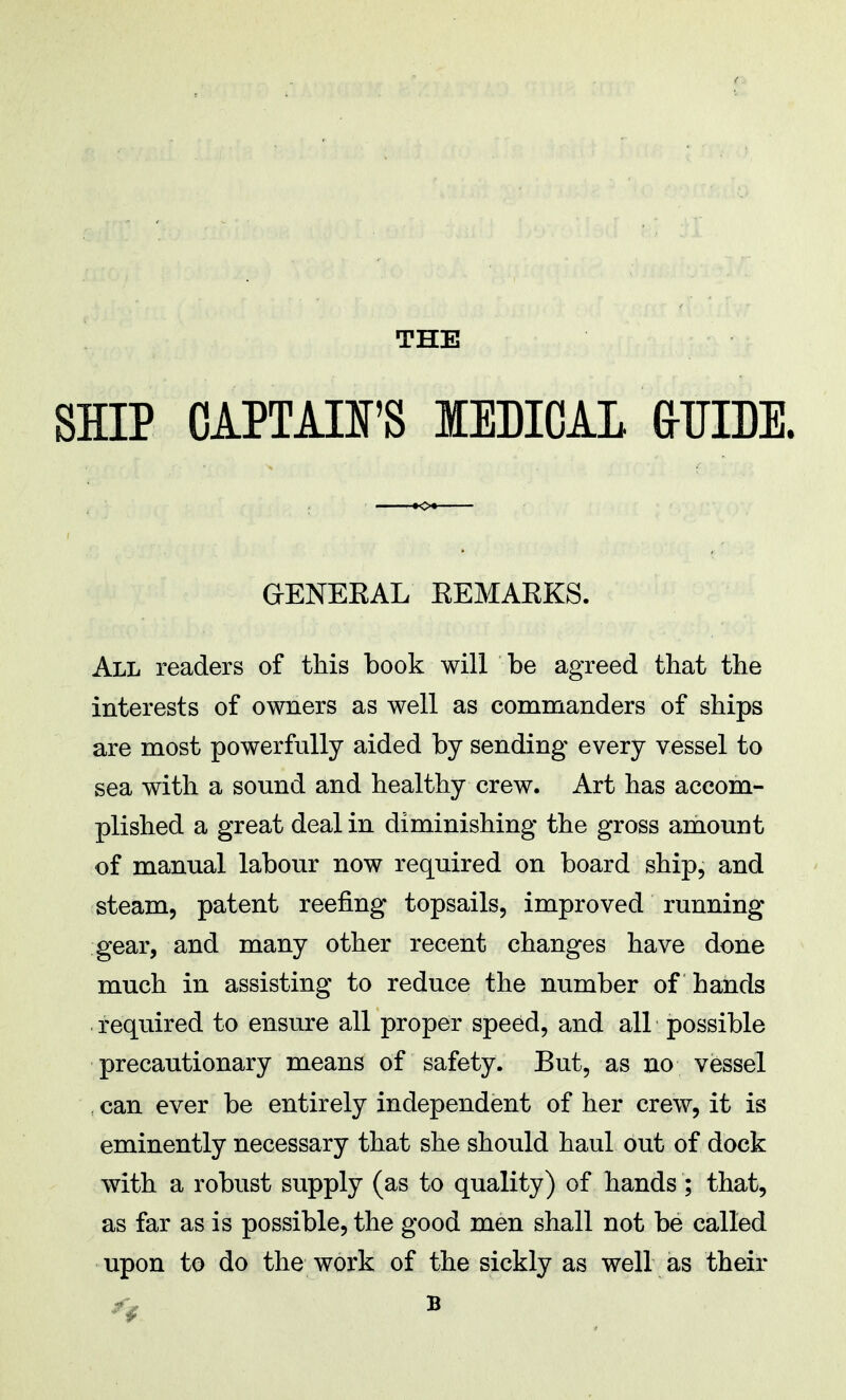 THE SHIP CAPTAIFS MEDICAL (xOTDE. GKENEEAL EEMAEKS. All readers of this book will be agreed that the interests of owners as well as commanders of ships are most powerfully aided by sending every vessel to sea with a sound and healthy crew. Art has accom- plished a great deal in diminishing the gross amount of manual labour now required on board ship, and steam, patent reefing topsails, improved running- gear, and many other recent changes have done much in assisting to reduce the number of hands required to ensure all proper speed, and all possible precautionary means of safety. But, as no vessel , can ever be entirely independent of her crew, it is eminently necessary that she should haul out of dock with a robust supply (as to quality) of hands ; that, as far as is possible, the good men shall not be called upon to do the work of the sickly as well as their