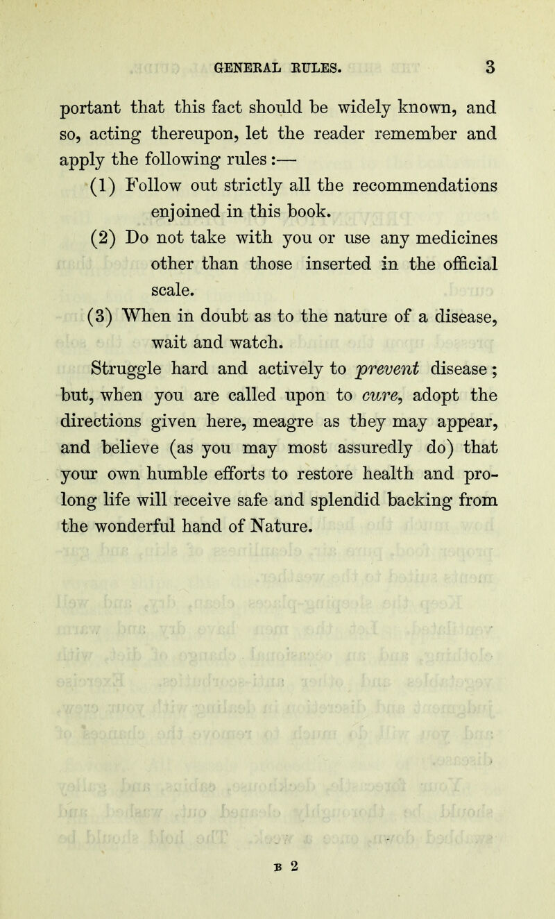 portant that this fact should be widely known, and so, acting thereupon, let the reader remember and apply the following rules :— (1) Follow out strictly all the recommendations enjoined in this book. (2) Do not take with you or use any medicines other than those inserted in the official scale. (3) When in doubt as to the nature of a disease, wait and watch. Struggle hard and actively to prevent disease; but, when you are called upon to cure, adopt the directions given here, meagre as they may appear, and believe (as you may most assuredly do) that your own humble efforts to restore health and pro- long life will receive safe and splendid backing from the wonderful hand of Nature. 3 2