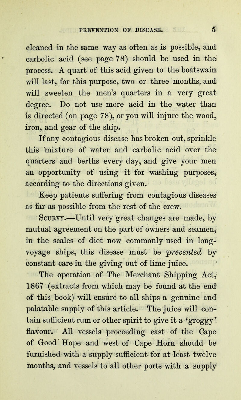 cleaned in the same way as often as is possible, and carbolic acid (see page 78) should be used in the process. A quart of this acid given to the boatswain will last, for this purpose, two or three months, and will sweeten the men's quarters in a very great degree. Do not use more acid in the water than is directed (on page 78), or you will injure the-wood, iron, and gear of the ship. If any contagious disease has broken out, sprinkle this mixture of water and carbolic acid over the quarters and berths every day, and give your men an opportunity of using it for washing purposes, according to the directions given. Keep patients suffering from contagious diseases as far as possible from the rest of the crew. Scurvy.—Until very great changes are made, by mutual agreement on the part of owners and seamen, in the scales of diet now commonly used in long- voyage ships, this disease must be 'prevented by constant care in the giving out of lime juice. The operation of The Merchant Shipping Act, 1867 (extracts from which may be found at the end of this book) will ensure to all ships a genuine and palatable supply of this article. The juice will con- tain sufficient rum or other spirit to give it a 6 groggy ! flavour. All vessels proceeding east of the Cape of Good Hope and west of Cape Horn should be furnished with a supply sufficient for at least twelve months, and vessels to all other ports with a supply