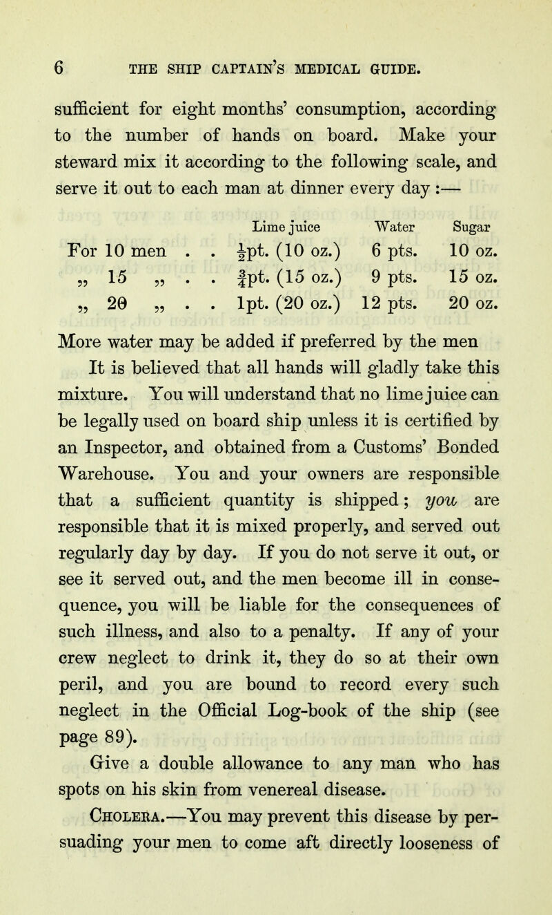 sufficient for eight months' consumption, according to the number of hands on board. Make your steward mix it according to the following scale, and serve it out to each man at dinner every day :— Lime juice Water Sugar For 10 men . . fpt. (10 oz.) 6 pts. 10 oz. „ 15 „ . . fpt. (15 oz.) 9 pts. 15 oz. 55 29 „ . . lpt. (20 oz.) 12 pts. 20 oz. More water may be added if preferred by the men It is believed that all hands will gladly take this mixture. You will understand that no lime juice can be legally used on board ship unless it is certified by an Inspector, and obtained from a Customs' Bonded Warehouse. You and your owners are responsible that a sufficient quantity is shipped; you are responsible that it is mixed properly, and served out regularly day by day. If you do not serve it out, or see it served out, and the men become ill in conse- quence, you will be liable for the consequences of such illness, and also to a penalty. If any of your crew neglect to drink it, they do so at their own peril, and you are bound to record every such neglect in the Official Log-book of the ship (see page 89). Give a double allowance to any man who has spots on his skin from venereal disease. Cholera.—You may prevent this disease by per- suading your men to come aft directly looseness of