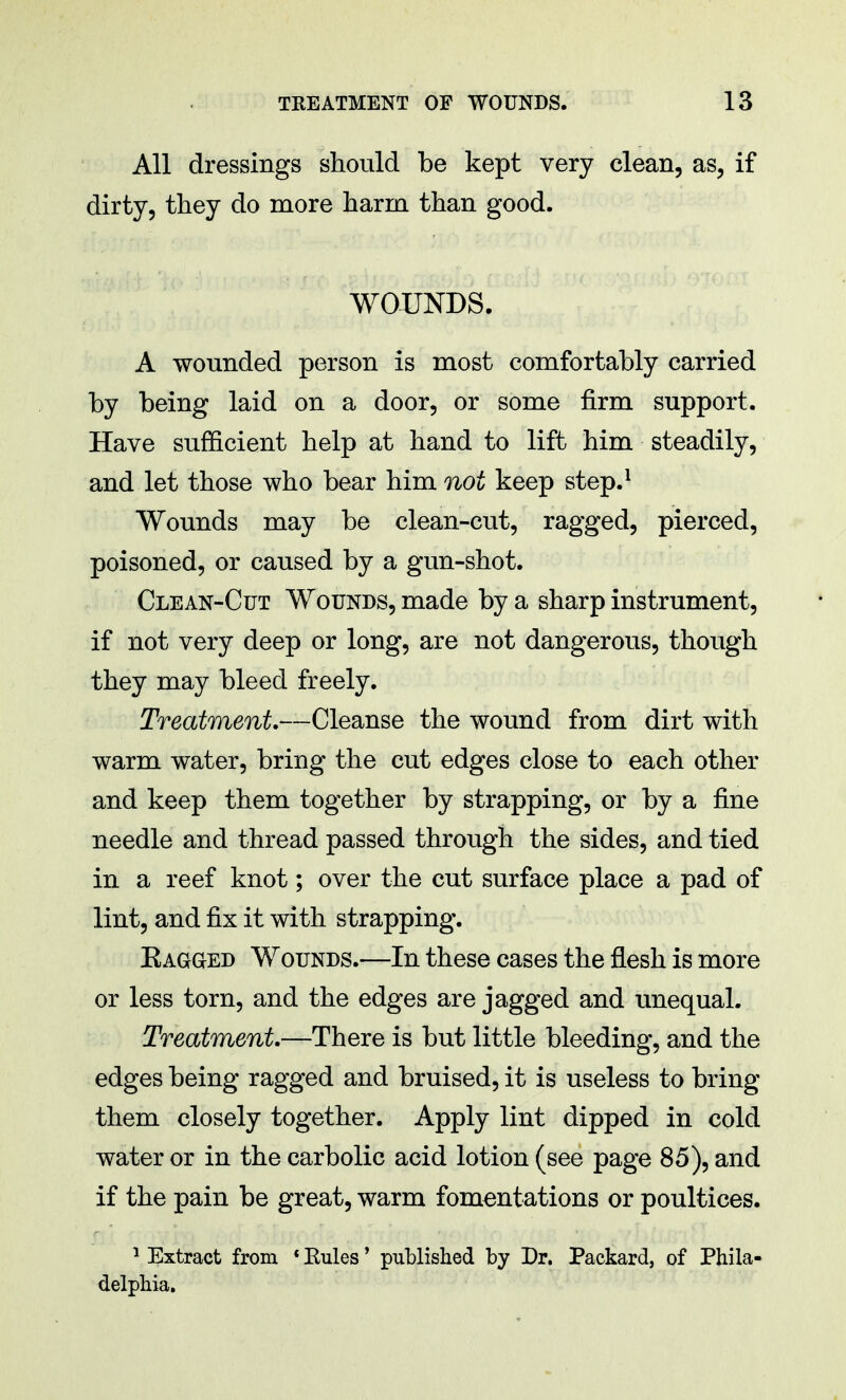 All dressings should be kept very clean, as, if dirty, they do more harm than good. WOUNDS. A wounded person is most comfortably carried by being laid on a door, or some firm support. Have sufficient help at hand to lift him steadily, and let those who bear him not keep step.1 Wounds may be clean-cut, ragged, pierced, poisoned, or caused by a gun-shot. Clean-Cut Wounds, made by a sharp instrument, if not very deep or long, are not dangerous, though they may bleed freely. Treatment—Cleanse the wound from dirt with warm water, bring the cut edges close to each other and keep them together by strapping, or by a fine needle and thread passed through the sides, and tied in a reef knot; over the cut surface place a pad of lint, and fix it with strapping. Bagged Wounds.—In these cases the flesh is more or less torn, and the edges are jagged and unequal. Treatment.—There is but little bleeding, and the edges being ragged and bruised, it is useless to bring them closely together. Apply lint dipped in cold water or in the carbolic acid lotion (see page 85), and if the pain be great, warm fomentations or poultices. 1 Extract from * Eules' published by Dr. Packard, of Phila- delphia.