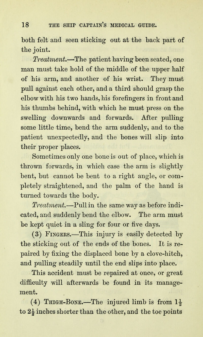 both felt and seen sticking out at the back part of the joint. Treatment.—The patient having been seated, one man must take hold of the middle of the upper half of his arm, and another of his wrist. They must pull against each other, and a third should grasp the elbow with his two hands, his forefingers in front and his thumbs behind, with which he must press on the swelling downwards and forwards. After pulling some little time, bend the arm suddenly, and to the patient unexpectedly, and the bones will slip into their proper places. Sometimes only one bone is out of place, which is thrown forwards, in which case the arm is slightly bent, but cannot be bent to a right angle, or com- pletely straightened, and the palm of the hand is turned towards the body. Treatment.—Pull in the same way as before indi- cated, and suddenly bend the elbow. The arm must be kept quiet in a sling for four or five days. (3) Fingers.—This injury is easily detected by the sticking out of the ends of the bones. It is re- paired by fixing the displaced bone by a clove-hitch, and pulling steadily until the end slips into place. This accident must be repaired at once, or great difficulty will afterwards be found in its manage- ment. (4) Thigh-Bone.—The injured limb is from 1J to 2\ inches shorter than the other, and the toe points