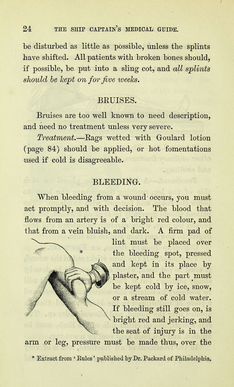 be disturbed as little as possible, unless the splints have shifted. All patients with broken bones should, if possible, be. put into a sling cot, and all splints should be kept on for five weeks. BEUISES. Bruises are too well known to need description, and need no treatment unless very severe. Treatment.—Eags wetted with Goulard lotion (page 84) should be applied, or hot fomentations used if cold is disagreeable. BLEEDING. When bleeding from a wound- occurs, you must act promptly, and with decision. The blood that flows from an artery is of a bright red colour, and that from a vein bluish, and dark. A firm pad of lint must be placed over the bleeding spot, pressed and kept in its place by plaster, and the part must be kept cold by ice, snow, or a stream of cold water. If bleeding still goes on, is bright red and jerking, and the seat of injury is in the arm or leg, pressure must be made thus, over the * Extract from ' Eules' published by Dr. Packard of Philadelphia.