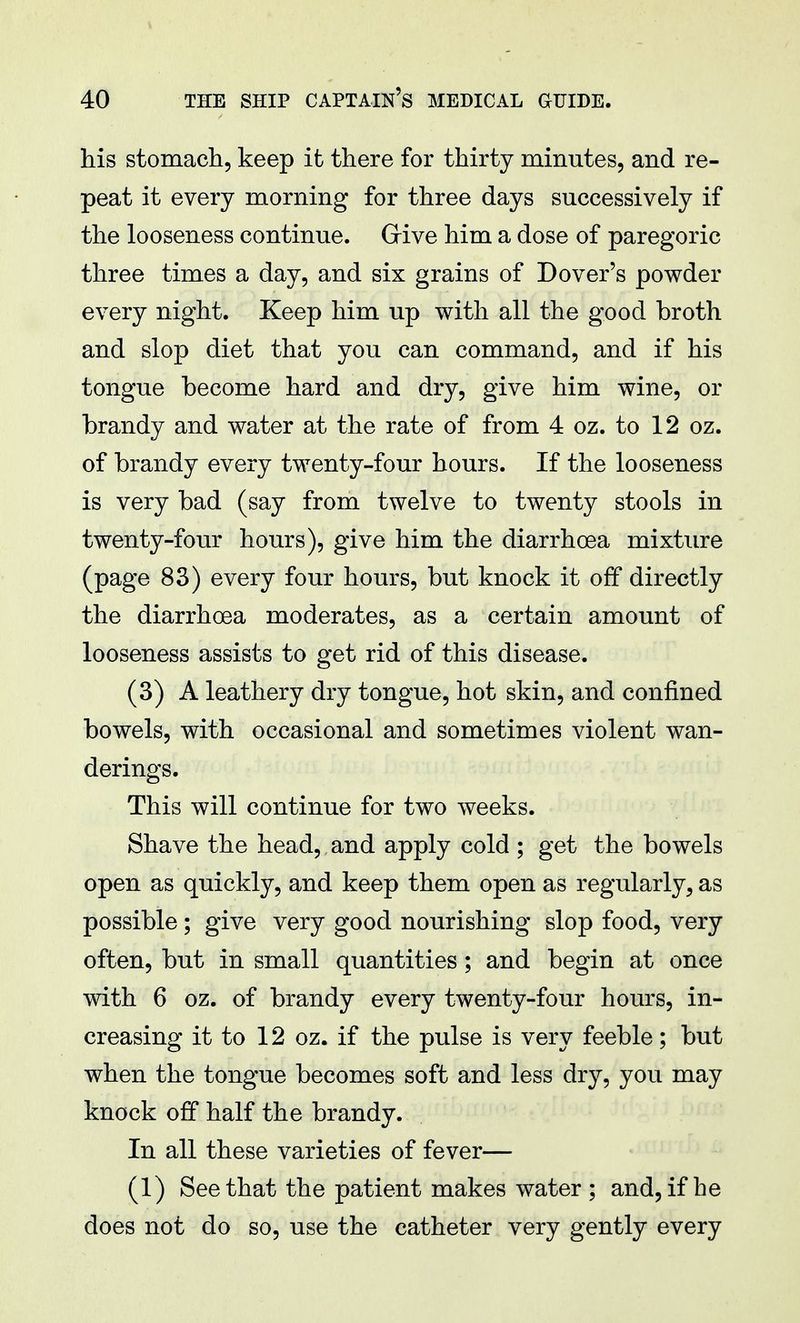 his stomach, keep it there for thirty minutes, and re- peat it every morning for three days successively if the looseness continue. Give him a dose of paregoric three times a day, and six grains of Dover's powder every night. Keep him up with all the good broth and slop diet that you can command, and if his tongue become hard and dry, give him wine, or brandy and water at the rate of from 4 oz. to 12 oz. of brandy every twenty-four hours. If the looseness is very bad (say from twelve to twenty stools in twenty-four hours), give him the diarrhoea mixture (page 83) every four hours, but knock it off directly the diarrhoea moderates, as a certain amount of looseness assists to get rid of this disease. (3) A leathery dry tongue, hot skin, and confined bowels, with occasional and sometimes violent wan- derings. This will continue for two weeks. Shave the head, and apply cold ; get the bowels open as quickly, and keep them open as regularly, as possible ; give very good nourishing slop food, very often, but in small quantities; and begin at once with 6 oz. of brandy every twenty-four hours, in- creasing it to 12 oz. if the pulse is very feeble; but when the tongue becomes soft and less dry, you may knock off half the brandy. In all these varieties of fever— (1) See that the patient makes water; and, if he does not do so, use the catheter very gently every