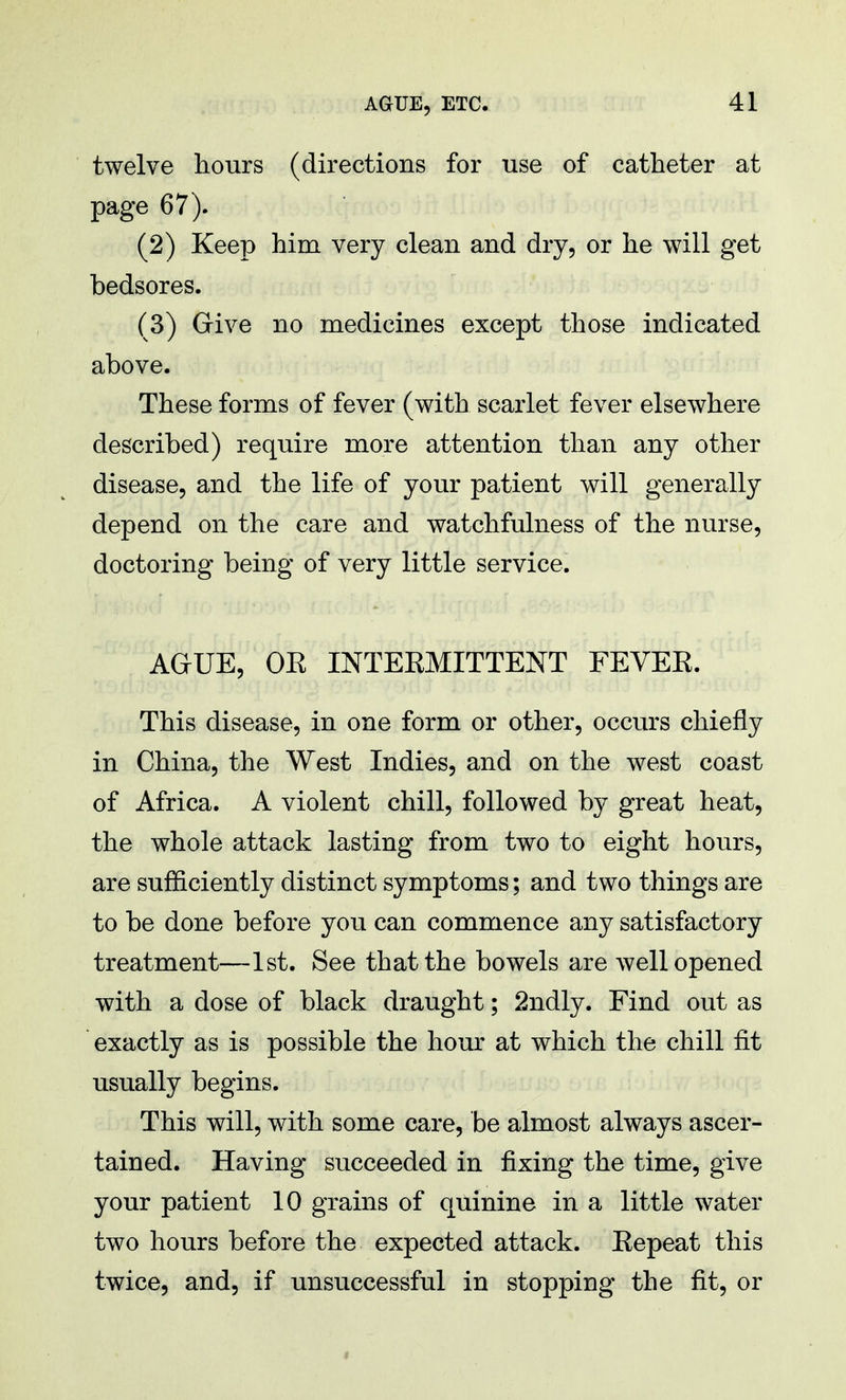 twelve hours (directions for use of catheter at page 67). (2) Keep him very clean and dry, or he will get bedsores. (3) Give no medicines except those indicated above. These forms of fever (with scarlet fever elsewhere described) require more attention than any other disease, and the life of your patient will generally depend on the care and watchfulness of the nurse, doctoring being of very little service. AGUE, OE INTERMITTENT FEVEE. This disease, in one form or other, occurs chiefly in China, the West Indies, and on the west coast of Africa. A violent chill, followed by great heat, the whole attack lasting from two to eight hours, are sufficiently distinct symptoms; and two things are to be done before you can commence any satisfactory treatment—1st. See that the bowels are well opened with a dose of black draught; 2ndly. Find out as exactly as is possible the hour at which the chill fit usually begins. This will, with some care, be almost always ascer- tained. Having succeeded in fixing the time, give your patient 10 grains of quinine in a little water two hours before the expected attack. Eepeat this twice, and, if unsuccessful in stopping the fit, or