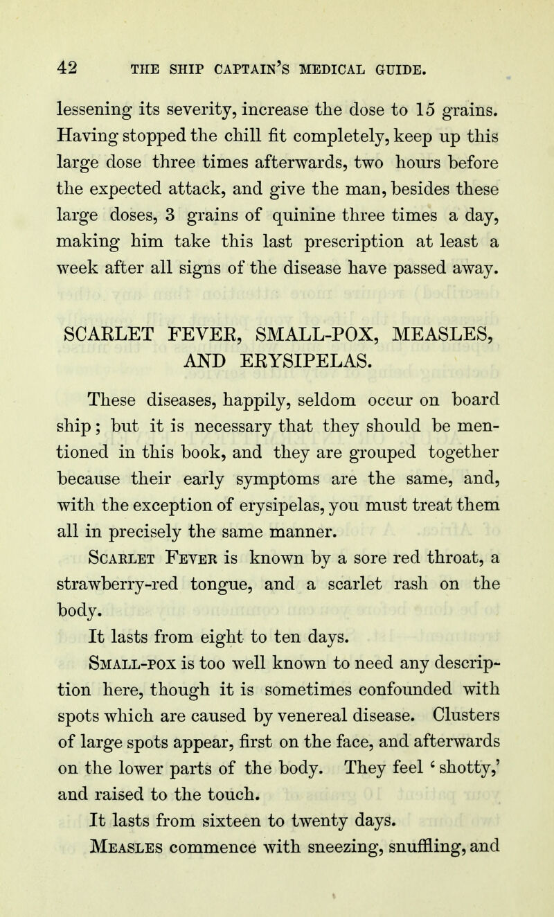 lessening its severity, increase the dose to 15 grains. Having stopped the chill fit completely, keep up this large dose three times afterwards, two hours before the expected attack, and give the man, besides these large doses, 3 grains of quinine three times a day, making him take this last prescription at least a week after all signs of the disease have passed away. SCAKLET FEVEE, SMALL-POX, MEASLES, AND EEYSIPELAS. These diseases, happily, seldom occur on board ship; but it is necessary that they should be men- tioned in this book, and they are grouped together because their early symptoms are the same, and, with the exception of erysipelas, you must treat them all in precisely the same manner. Scaklet Fever is known by a sore red throat, a strawberry-red tongue, and a scarlet rash on the body. It lasts from eight to ten days. Small-pox is too well known to need any descrip- tion here, though it is sometimes confounded with spots which are caused by venereal disease. Clusters of large spots appear, first on the face, and afterwards on the lower parts of the body. They feel c shotty,' and raised to the touch. It lasts from sixteen to twenty days. Measles commence with sneezing, snuffling, and