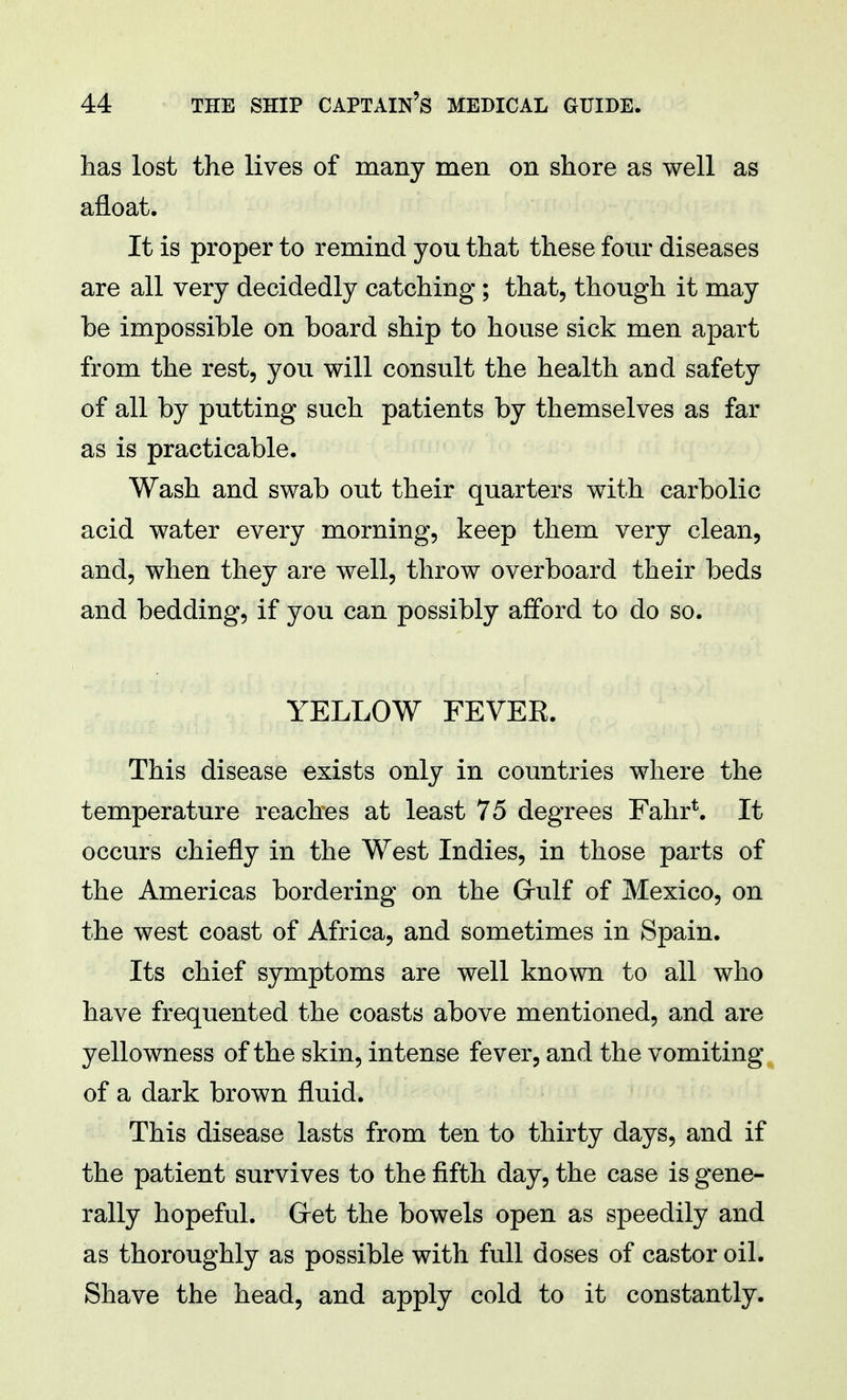 has lost the lives of many men on shore as well as afloat. It is proper to remind you that these four diseases are all very decidedly catching; that, though it may be impossible on board ship to house sick men apart from the rest, you will consult the health and safety of all by putting such patients by themselves as far as is practicable. Wash and swab out their quarters with carbolic acid water every morning, keep them very clean, and, when they are well, throw overboard their beds and bedding, if you can possibly afford to do so. YELLOW FEVER. This disease exists only in countries where the temperature reaches at least 75 degrees Fahr*. It occurs chiefly in the West Indies, in those parts of the Americas bordering on the Gulf of Mexico, on the west coast of Africa, and sometimes in Spain. Its chief symptoms are well known to all who have frequented the coasts above mentioned, and are yellowness of the skin, intense fever, and the vomiting of a dark brown fluid. This disease lasts from ten to thirty days, and if the patient survives to the fifth day, the case is gene- rally hopeful. Get the bowels open as speedily and as thoroughly as possible with full doses of castor oil. Shave the head, and apply cold to it constantly.