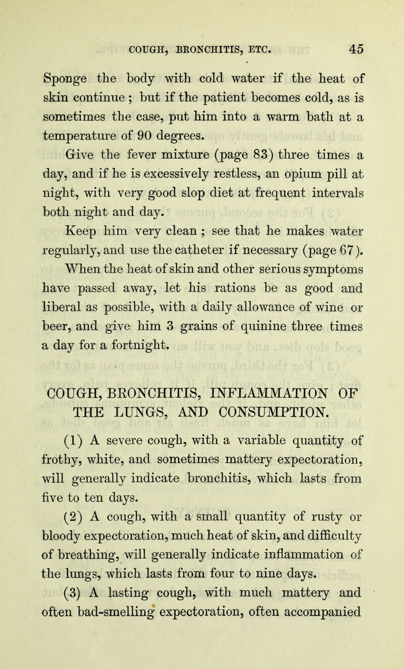 Sponge the body with cold water if the heat of skin continue ; but if the patient becomes cold, as is sometimes the case, put him into a warm bath at a temperature of 90 degrees. Give the fever mixture (page 83) three times a day, and if he is excessively restless, an opium pill at night, with very good slop diet at frequent intervals both night and day. Keep him very clean ; see that he makes water regularly, and use the catheter if necessary (page 67). When the heat of skin and other serious symptoms have passed away, let his rations be as good and liberal as possible, with a daily allowance of wine or beer, and give him 3 grains of quinine three times a day for a fortnight. COUGH, BEONCHITIS, INFLAMMATION OF THE LUNGS, AND CONSUMPTION. (1) A severe cough, with a variable quantity of frothy, white, and sometimes mattery expectoration, will generally indicate bronchitis, which lasts from five to ten days. (2) A cough, with a small quantity of rusty or bloody expectoration, much heat of skin, and difficulty of breathing, will generally indicate inflammation of the lungs, which lasts from four to nine days. (3) A lasting cough, with much mattery and often bad-smelling expectoration, often accompanied