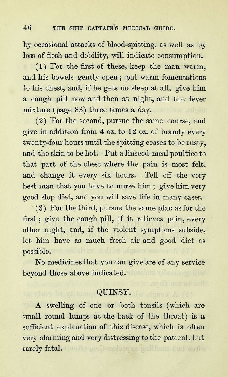 by occasional attacks of blood-spitting, as well as by loss of flesh and debility, will indicate consumption. (1) For the first of these, keep the man warm, and his bowels gently open; put warm fomentations to his chest, and, if he gets no sleep at all, give him a cough pill now and then at night, and the fever mixture (page 83) three times a day. (2) For the second, pursue the same course, and give in addition from 4 oz. to 12 oz. of brandy every twenty-four hours until the spitting ceases to be rusty, and the skin to be hot. Put a linseed-meal poultice to that part of the chest where the pain is most felt, and change it every six hours. Tell off the very best man that you have to nurse him ; give him very good slop diet, and you will save life in many cases. (3) For the third, pursue the same plan as for the first; give the cough pill, if it relieves pain, every other night, and, if the violent symptoms subside, let him have as much fresh air and good diet as possible. No medicines that }^ou can give are of any service beyond those above indicated. QUINSY. A swelling of one or both tonsils (which are small round lumps at the back of the throat) is a sufficient explanation of this disease, which is often very alarming and very distressing to the patient, but rarely fatal.