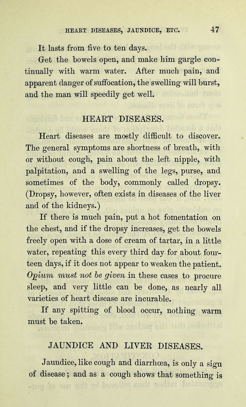 It lasts from five to ten days. Get the bowels open, and make him gargle con- tinually with warm water. After much pain, and apparent danger of suffocation, the swelling will burst, and the man will speedily get well. HEAET DISEASES. Heart diseases are mostly difficult to discover. The general symptoms are shortness of breath, with or without cough, pain about the left nipple, with palpitation, and a swelling of the legs, purse, and sometimes of the body, commonly called dropsy. (Dropsy, however, often exists in diseases of the liver and of the kidneys.) If there is much pain, put a hot fomentation on the chest, and if the dropsy increases, get the bowels freely open with a dose of cream of tartar, in a little water, repeating this every third day for about four- teen days, if it does not appear to weaken the patient. Ojoium must not be given in these cases to procure sleep, and very little can be done, as nearly all varieties of heart disease are incurable. If any spitting of blood occur, nothing warm must be taken. JAUNDICE AND LIVER DISEASES. Jaundice, like cough and diarrhoea, is only a sign of disease; and as a cough shows that something is