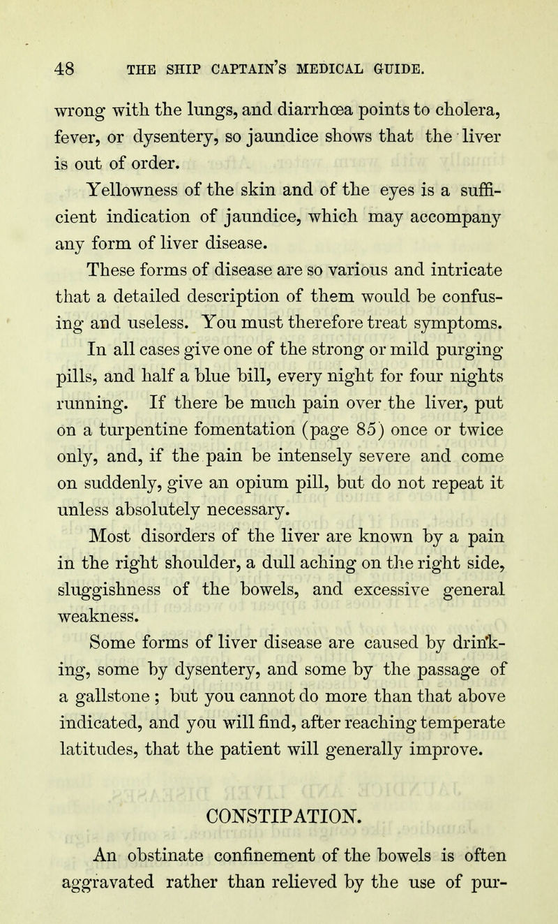 wrong with the lungs, and diarrhoea points to cholera, fever, or dysentery, so jaundice shows that the liver is out of order. Yellowness of the skin and of the eyes is a suffi- cient indication of jaundice, which may accompany any form of liver disease. These forms of disease are so various and intricate that a detailed description of them would be confus- ing and useless. You must therefore treat symptoms. In all cases give one of the strong or mild purging pills, and half a blue bill, every night for four nights running. If there be much pain over the liver, put on a turpentine fomentation (page 85) once or twice only, and, if the pain be intensely severe and come on suddenly, give an opium pill, but do not repeat it unless absolutely necessary. Most disorders of the liver are known by a pain in the right shoulder, a dull aching on the right side, sluggishness of the bowels, and excessive general weakness. Some forms of liver disease are caused by drin'k- ing, some by dysentery, and some by the passage of a gallstone ; but you cannot do more than that above indicated, and you will find, after reaching temperate latitudes, that the patient will generally improve. CONSTIPATION. An obstinate confinement of the bowels is often aggravated rather than relieved by the use of pur-