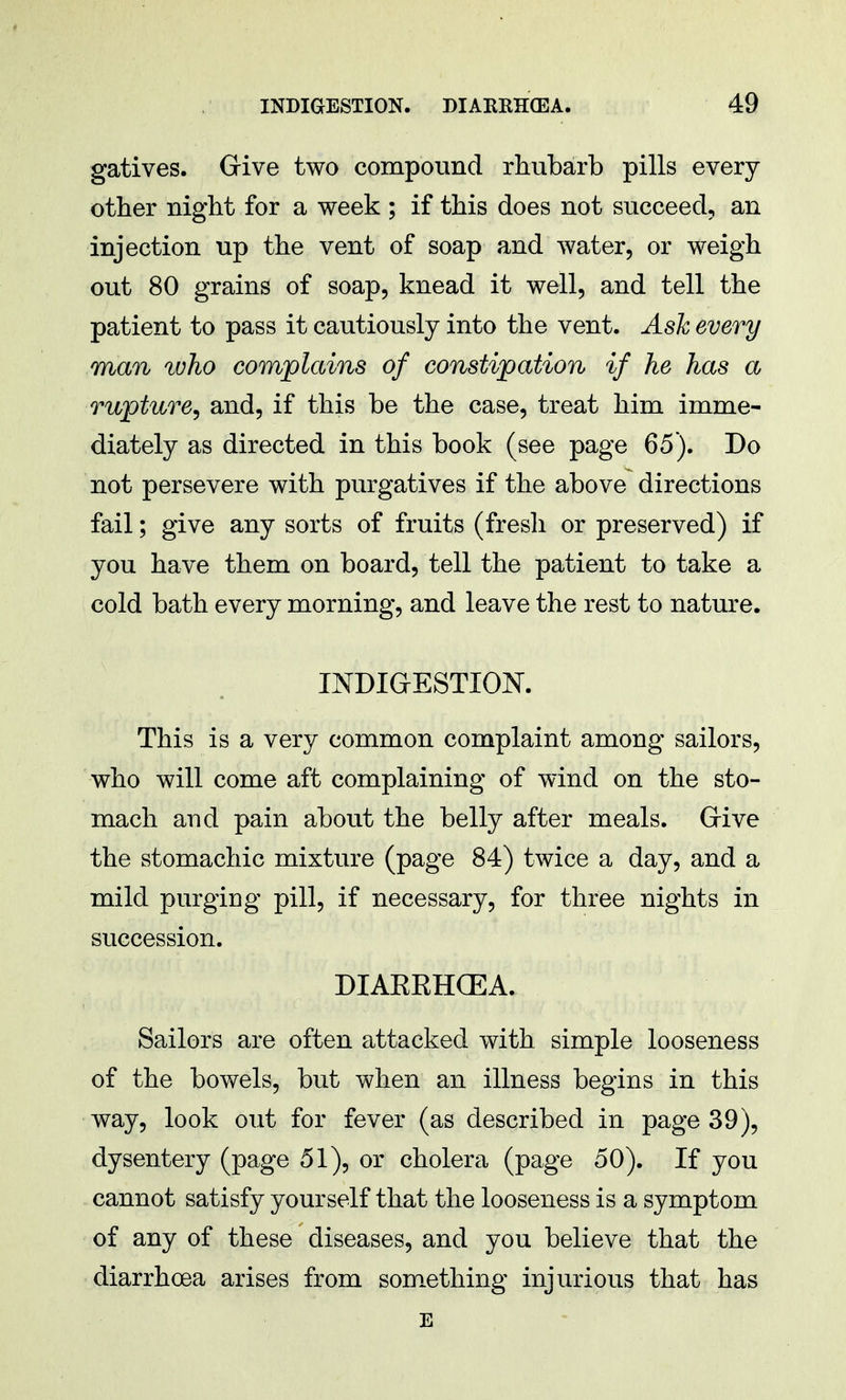gatives. Give two compound rhubarb pills every other night for a week ; if this does not succeed, an injection up the vent of soap and water, or weigh out 80 grains of soap, knead it well, and tell the patient to pass it cautiously into the vent. Ask every man who complains of constipation if he has a rupture, and, if this be the case, treat him imme- diately as directed in this book (see page 65). Do not persevere with purgatives if the above directions fail; give any sorts of fruits (fresh or preserved) if you have them on board, tell the patient to take a cold bath every morning, and leave the rest to nature. INDIGESTION. This is a very common complaint among sailors, who will come aft complaining of wind on the sto- mach and pain about the belly after meals. Give the stomachic mixture (page 84) twice a day, and a mild purging pill, if necessary, for three nights in succession. DIAEKHOEA. Sailors are often attacked with simple looseness of the bowels, but when an illness begins in this way, look out for fever (as described in page 39), dysentery (page 51), or cholera (page 50). If you cannot satisfy yourself that the looseness is a symptom of any of these diseases, and you believe that the diarrhoea arises from something injurious that has E