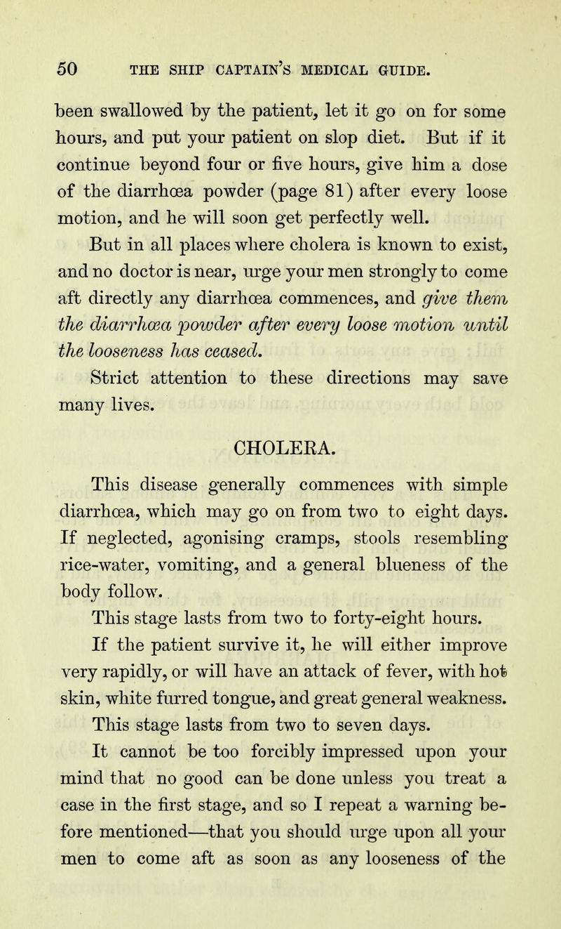 been swallowed by the patient, let it go on for some hours, and put your patient on slop diet. But if it continue beyond four or five hours, give him a dose of the diarrhoea powder (page 81) after every loose motion, and he will soon get perfectly well. But in all places where cholera is known to exist, and no doctor is near, urge your men strongly to come aft directly any diarrhoea commences, and give them the diarrhoea powder after every loose motion until the looseness has ceased. Strict attention to these directions may save many lives. CHOLEEA. This disease generally commences with simple diarrhoea, which may go on from two to eight days. If neglected, agonising cramps, stools resembling rice-water, vomiting, and a general blueness of the body follow. This stage lasts from two to forty-eight hours. If the patient survive it, he will either improve very rapidly, or will have an attack of fever, with hot skin, white furred tongue, and great general weakness. This stage lasts from two to seven days. It cannot be too forcibly impressed upon your mind that no good can be done unless you treat a case in the first stage, and so I repeat a warning be- fore mentioned—that you should urge upon all your men to come aft as soon as any looseness of the