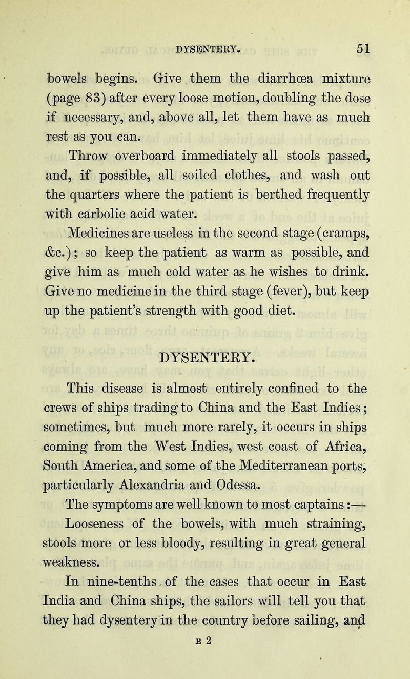 bowels begins. Give them the diarrhoea mixture (page 83) after every loose motion, doubling the dose if necessary, and, above all, let them have as much rest as you can. Throw overboard immediately all stools passed, and, if possible, all soiled clothes, and wash out the quarters where the patient is berthed frequently with carbolic acid water. Medicines are useless in the second stage (cramps, &c.); so keep the patient as warm as possible, and give him as much cold water as he wishes to drink. Give no medicine in the third stage (fever), but keep up the patient's strength with good diet. DYSENTERY. This disease is almost entirely confined to the crews of ships trading to China and the East Indies ; sometimes, but much more rarely, it occurs in ships coming from the West Indies, west coast of Africa, South America, and some of the Mediterranean ports, particularly Alexandria and Odessa. The symptoms are well known to most captains:— Looseness of the bowels, with much straining, stools more or less bloody, resulting in great general weakness. In nine-tenths of the cases that occur in East India and China ships, the sailors will tell you that they had dysentery in the country before sailing, and B 2
