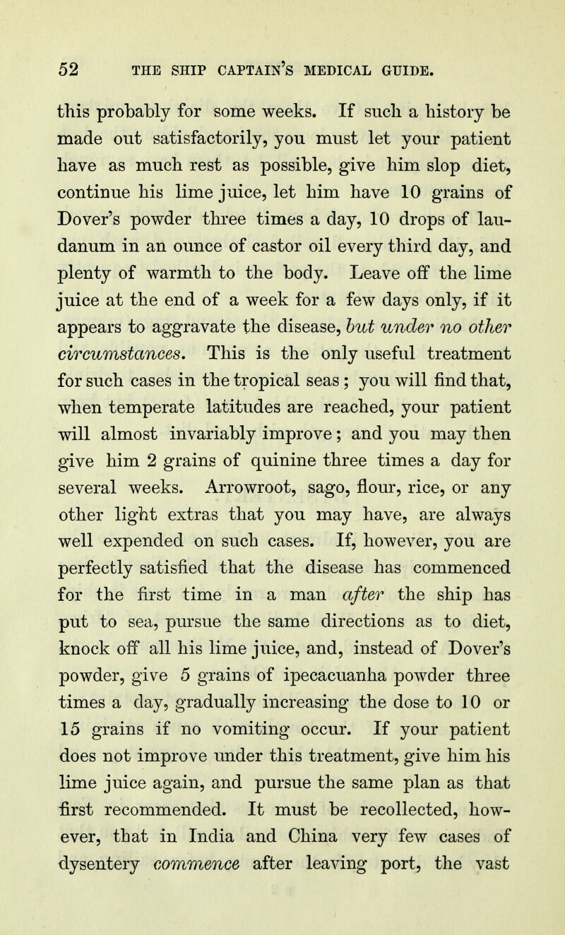 this probably for some weeks. If such a history be made out satisfactorily, you must let your patient have as much rest as possible, give him slop diet, continue his lime juice, let him have 10 grains of Dover's powder three times a day, 10 drops of lau- danum in an ounce of castor oil every third day, and plenty of warmth to the body. Leave off the lime juice at the end of a week for a few days only, if it appears to aggravate the disease, but under no other circumstances. This is the only useful treatment for such cases in the tropical seas ; you will find that, when temperate latitudes are reached, your patient will almost invariably improve; and you may then give him 2 grains of quinine three times a day for several weeks. Arrowroot, sago, flour, rice, or any other light extras that you may have, are always well expended on such cases. If, however, you are perfectly satisfied that the disease has commenced for the first time in a man after the ship has put to sea, pursue the same directions as to diet, knock off all his lime juice, and, instead of Dover's powder, give 5 grains of ipecacuanha powder three times a day, gradually increasing the dose to 10 or 15 grains if no vomiting occur. If your patient does not improve under this treatment, give him his lime juice again, and pursue the same plan as that first recommended. It must be recollected, how- ever, that in India and China very few cases of dysentery commence after leaving port, the vast
