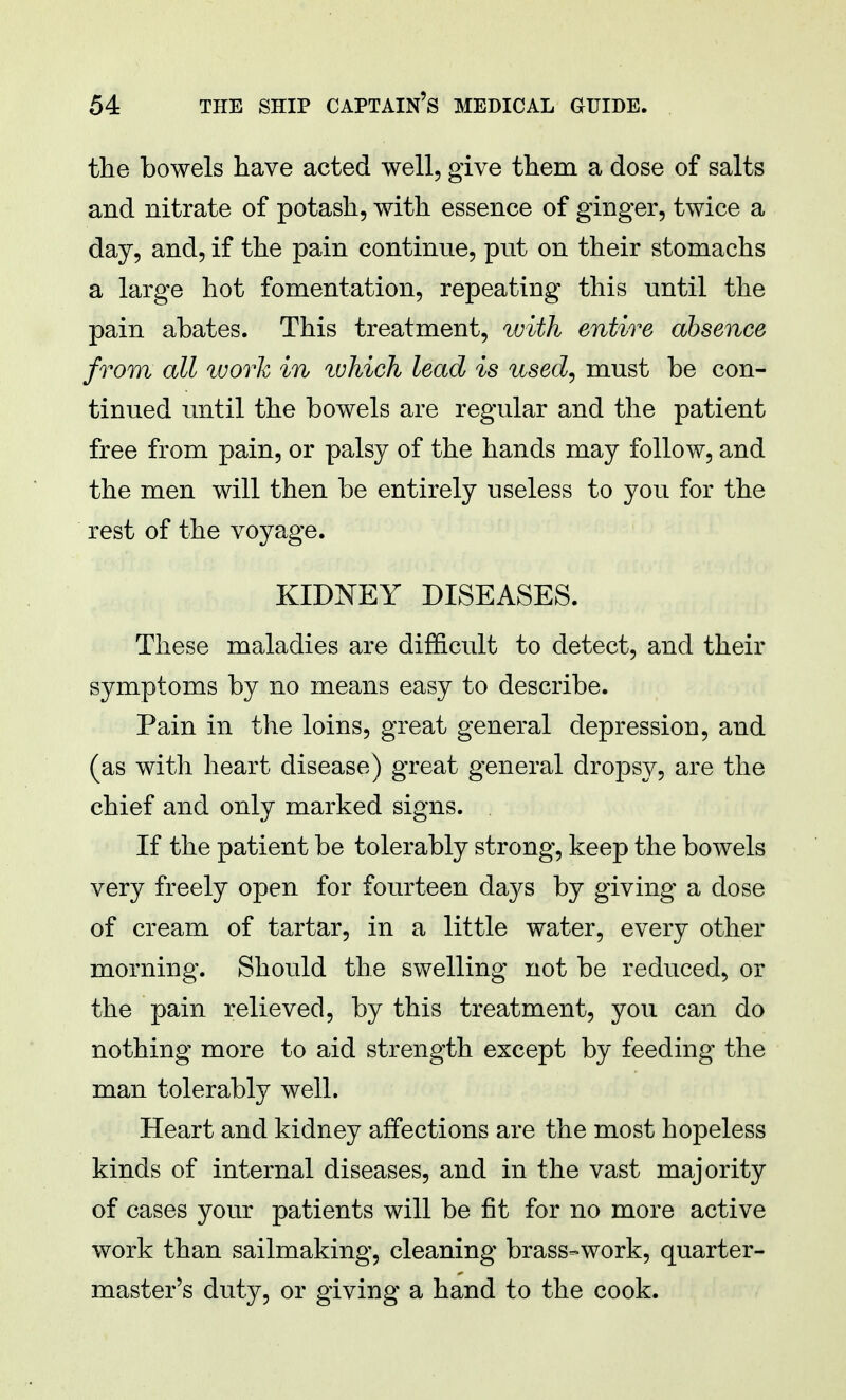 the bowels have acted well, give them a dose of salts and nitrate of potash, with essence of ginger, twice a day, and, if the pain continue, put on their stomachs a large hot fomentation, repeating this until the pain abates. This treatment, with entire absence from all work in ivhich lead is used, must be con- tinued until the bowels are regular and the patient free from pain, or palsy of the hands may follow, and the men will then be entirely useless to you for the rest of the voyage. KIDNEY DISEASES. These maladies are difficult to detect, and their symptoms by no means easy to describe. Pain in the loins, great general depression, and (as with heart disease) great general dropsy, are the chief and only marked signs. If the patient be tolerably strong, keep the bowels very freely open for fourteen days by giving a dose of cream of tartar, in a little water, every other morning. Should the swelling not be reduced, or the pain relieved, by this treatment, you can do nothing more to aid strength except by feeding the man tolerably well. Heart and kidney affections are the most hopeless kinds of internal diseases, and in the vast majority of cases your patients will be fit for no more active work than sailmaking, cleaning brass-work, quarter- master's duty, or giving a hand to the cook.