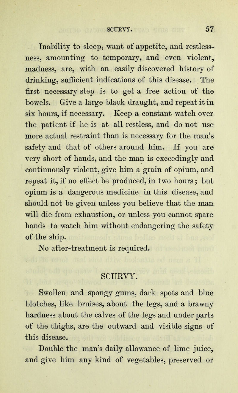 Inability to sleep, want of appetite, and restless- ness, amounting to temporary, and even violent, madness, are, with an easily discovered history of drinking, sufficient indications of this disease. The first necessary step is to get a free action of the bowels. Give a large black draught, and repeat it in six hours, if necessary. Keep a constant watch over the patient if he is at all restless, and do not use more actual restraint than is necessary for the man's safety and that of others around him. If you are very short of hands, and the man is exceedingly and continuously violent, give him a grain of opium, and repeat it, if no effect be produced, in two hours; but opium is a dangerous medicine in this disease, and should not be given unless you believe that the mail will die from exhaustion, or unless you cannot spare hands to watch him without endangering the safety of the ship. No after-treatment is required. SCUEVY. Swollen and spongy gums, dark spots and blue blotches, like bruises, about the legs, and a brawny hardness about the calves of the legs and under parts of the thighs, are the outward and visible signs of this disease. Double the man's daily allowance of lime juice, and give him any kind of vegetables, preserved or