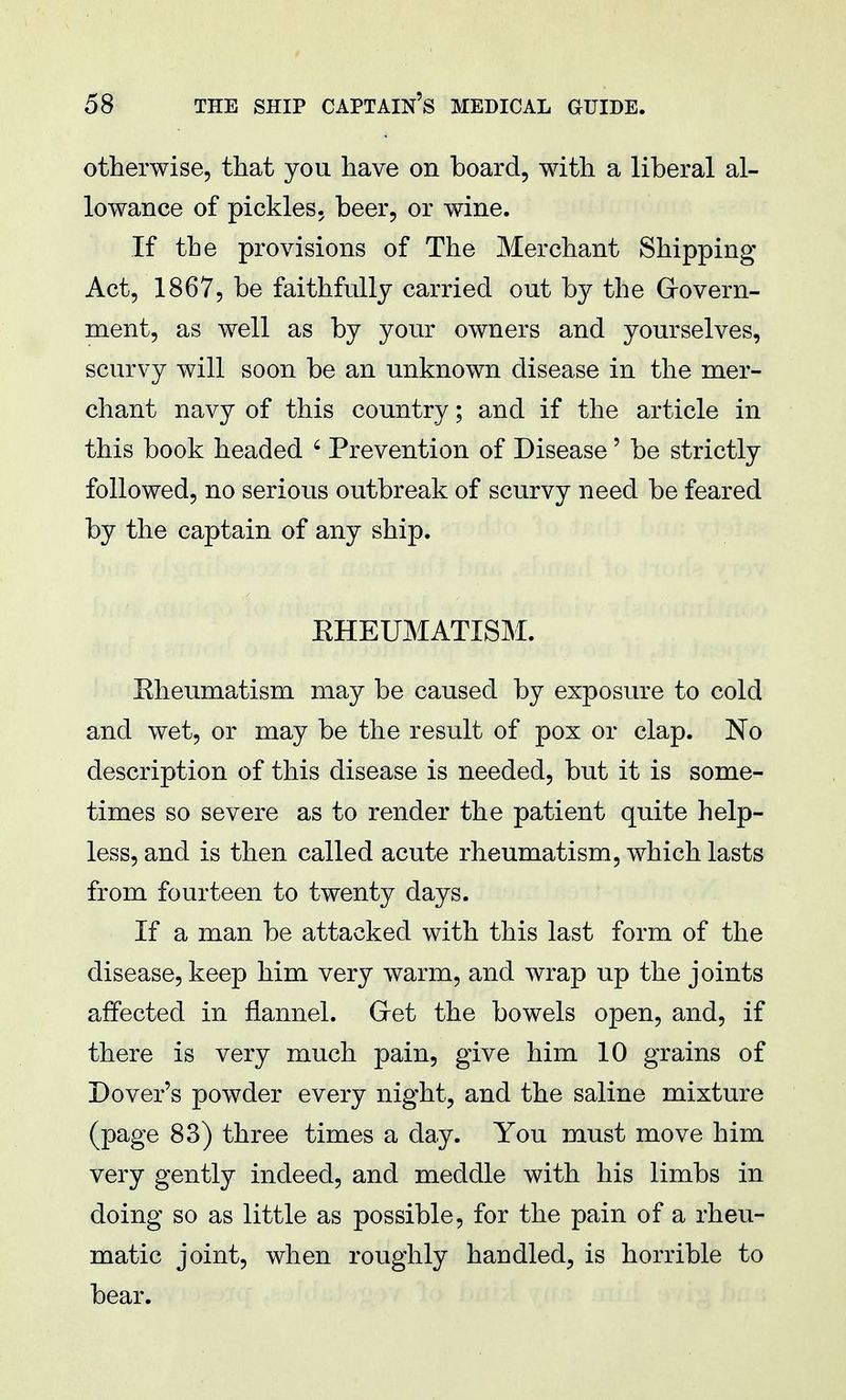 otherwise, that you have on board, with a liberal al- lowance of pickles, beer, or wine. If the provisions of The Merchant Shipping- Act, 1867, be faithfully carried out by the Govern- ment, as well as by your owners and yourselves, scurvy will soon be an unknown disease in the mer- chant navy of this country; and if the article in this book headed 4 Prevention of Disease' be strictly followed, no serious outbreak of scurvy need be feared by the captain of any ship. EHEUMATISM. Eheumatism may be caused by exposure to cold and wet, or may be the result of pox or clap. No description of this disease is needed, but it is some- times so severe as to render the patient quite help- less, and is then called acute rheumatism, which lasts from fourteen to twenty days. If a man be attacked with this last form of the disease, keep him very warm, and wrap up the joints affected in flannel. Gret the bowels open, and, if there is very much pain, give him 10 grains of Dover's powder every night, and the saline mixture (page 83) three times a day. You must move him very gently indeed, and meddle with his limbs in doing so as little as possible, for the pain of a rheu- matic joint, when roughly handled, is horrible to bear.