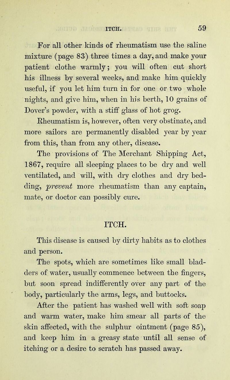 For all other kinds of rheumatism use the saline mixture (page 83) three times a day, and make your patient clothe warmly; you will often cut short his illness by several weeks, and make him quickly useful, if you let him turn in for one or two whole nights, and give him, when in his berth, 10 grains of Dover's powder, with a stiff glass of hot grog. Eheumatism is, however, often very obstinate, and more sailors are permanently disabled year by year from this, than from any other, disease. The provisions of The Merchant Shipping Act, 1867, require all sleeping places to be dry and well ventilated, and will, with dry clothes and dry bed- ding, prevent more rheumatism than any captain, mate, or doctor can possibly cure. ITCH. This disease is caused by dirty habits as to clothes and person. The spots, which are sometimes like small blad- ders of water, usually commence between the fingers, but soon spread indifferently over any part of the body, particularly the arms, legs, and buttocks. After the patient has washed well with soft soap and warm water, make him smear all parts of the skin affected, with the sulphur ointment (page 85), and keep him in a greasy state until all sense of itching or a desire to scratch has passed away.