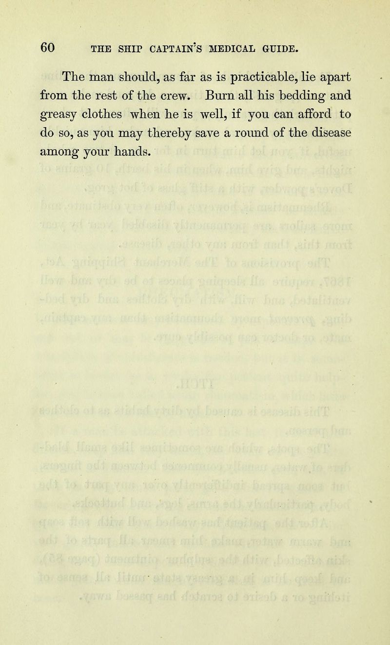 The man should, as far as is practicable, lie apart from the rest of the crew. Burn all his bedding and greasy clothes when he is well, if you can afford to do so, as you may thereby save a round of the disease among your hands.
