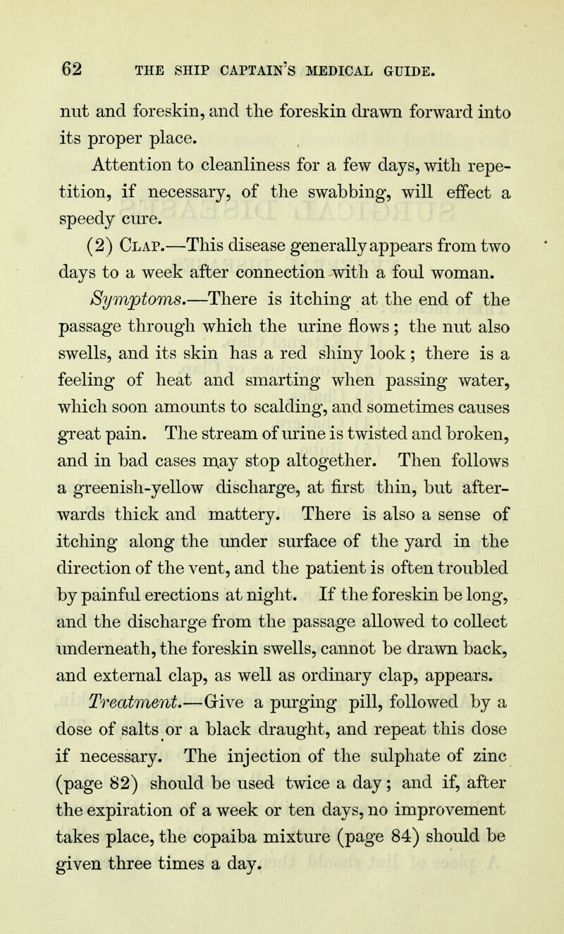 nut and foreskin, and the foreskin drawn forward into its proper place. Attention to cleanliness for a few days, with repe- tition, if necessary, of the swabbing, will effect a speedy cure. (2) Clap.—This disease generally appears from two days to a week after connection with a foul woman. Symptoms,—There is itching at the end of the passage through which the urine flows; the nut also swells, and its skin has a red shiny look; there is a feeling of heat and smarting when passing water, which soon amounts to scalding, and sometimes causes great pain. The stream of urine is twisted and broken, and in bad cases may stop altogether. Then follows a greenish-yellow discharge, at first thin, but after- wards thick and mattery. There is also a sense of itching along the under surface of the yard in the direction of the vent, and the patient is often troubled by painful erections at night. If the foreskin be long, and the discharge from the passage allowed to collect underneath, the foreskin swells, cannot be drawn back, and external clap, as well as ordinary clap, appears. Treatment.—Give a purging pill, followed by a dose of salts or a black draught, and repeat this dose if necessary. The injection of the sulphate of zinc (page 82) should be used twice a day; and if, after the expiration of a week or ten days, no improvement takes place, the copaiba mixture (page 84) should be given three times a day.