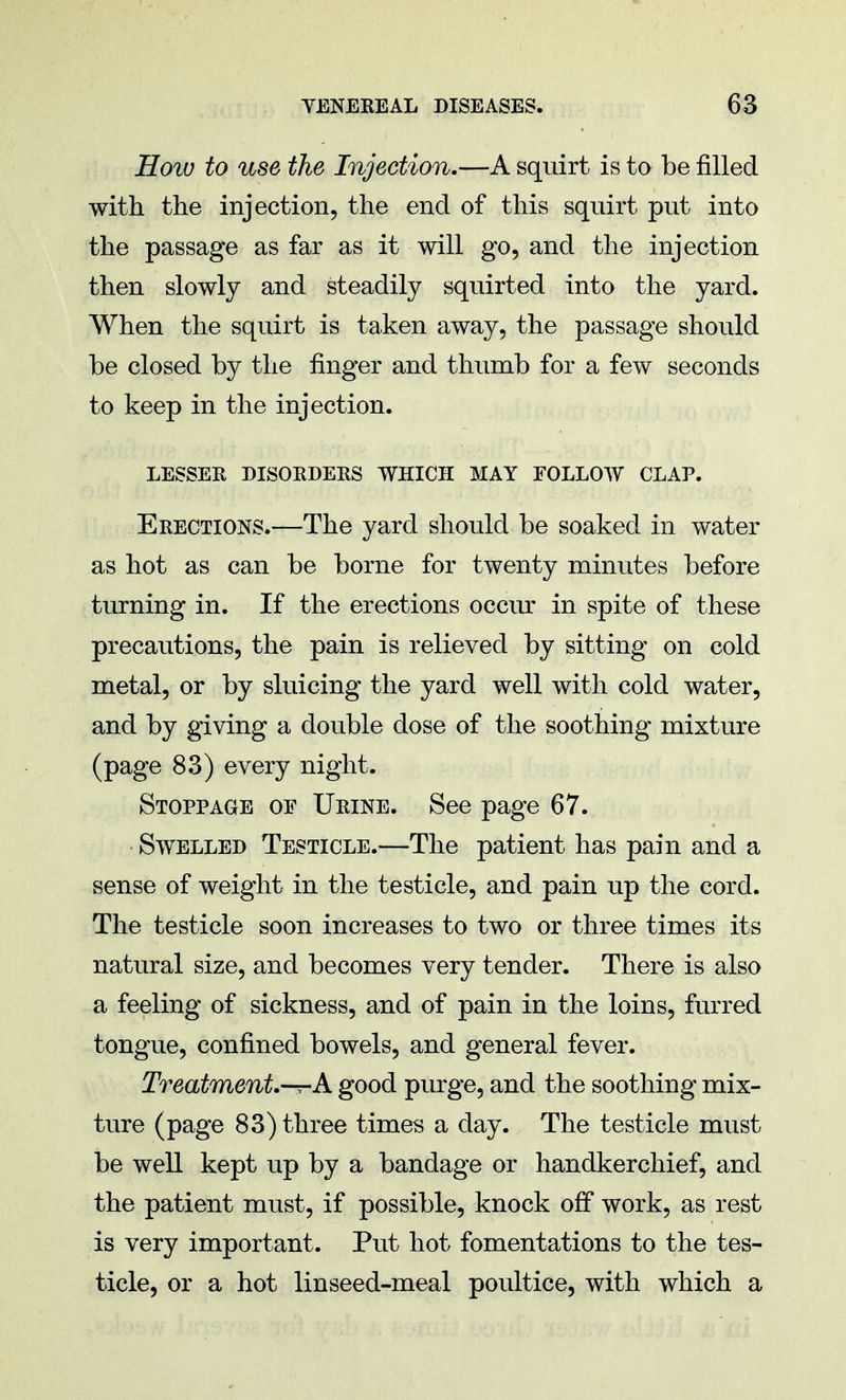 How to use the Injection.—A squirt is to be filled with the injection, the end of this squirt put into the passage as far as it will go, and the injection then slowly and steadily squirted into the yard. When the squirt is taken away, the passage should be closed by the finger and thumb for a few seconds to keep in the injection. LESSEE DISORDERS WHICH MAY FOLLOW CLAP. Erections.-—The yard should be soaked in water as hot as can be borne for twenty minutes before turning in. If the erections occur in spite of these precautions, the pain is relieved by sitting on cold metal, or by sluicing the yard well with cold water, and by giving a double dose of the soothing mixture (page 83) every night. Stoppage of Urine. See page 67. Swelled Testicle.—The patient has pain and a sense of weight in the testicle, and pain up the cord. The testicle soon increases to two or three times its natural size, and becomes very tender. There is also a feeling of sickness, and of pain in the loins, furred tongue, confined bowels, and general fever. Treatment.-r-A good purge, and the soothing mix- ture (page 83) three times a day. The testicle must be well kept up by a bandage or handkerchief, and the patient must, if possible, knock off work, as rest is very important. Put hot fomentations to the tes- ticle, or a hot linseed-meal poultice, with which a