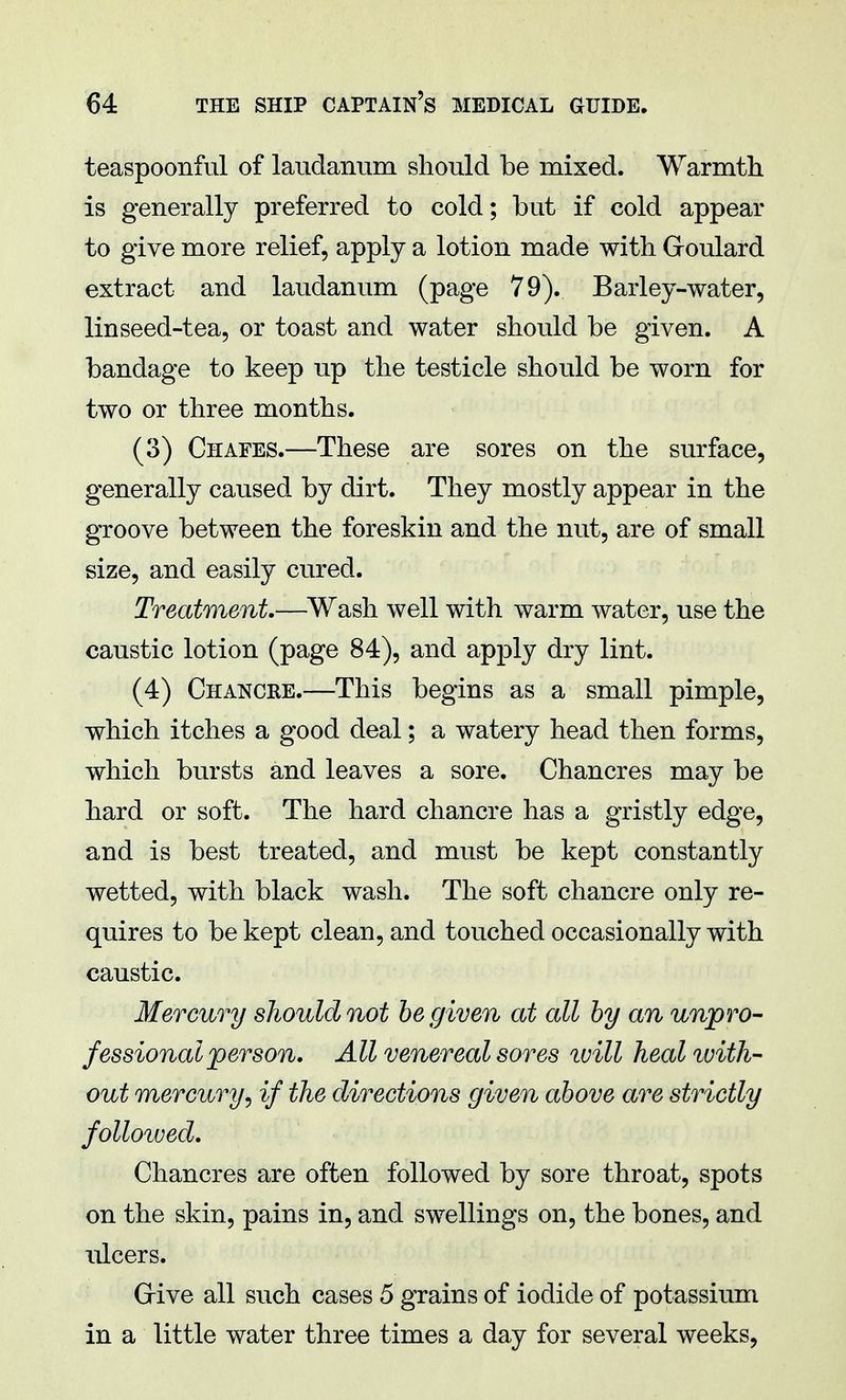 teaspoonful of laudanum should be mixed. Warmth is generally preferred to cold; but if cold appear to give more relief, apply a lotion made with Goulard extract and laudanum (page 79). Barley-water, linseed-tea, or toast and water should be given. A bandage to keep up the testicle should be worn for two or three months. (3) Chafes.—These are sores on the surface, generally caused by dirt. They mostly appear in the groove between the foreskin and the nut, are of small size, and easily cured. Treatment.—Wash well with warm water, use the caustic lotion (page 84), and apply dry lint. (4) Chancre.—This begins as a small pimple, which itches a good deal; a watery head then forms, which bursts and leaves a sore. Chancres may be hard or soft. The hard chancre has a gristly edge, and is best treated, and must be kept constantly wetted, with black wash. The soft chancre only re- quires to be kept clean, and touched occasionally with caustic. Mercury should not be given at all by an unpro- fessional person. All venereal sores will heal with- out mercuryr, if the directions given above are strictly followed. Chancres are often followed by sore throat, spots on the skin, pains in, and swellings on, the bones, and ulcers. Give all such cases 5 grains of iodide of potassium in a little water three times a day for several weeks,