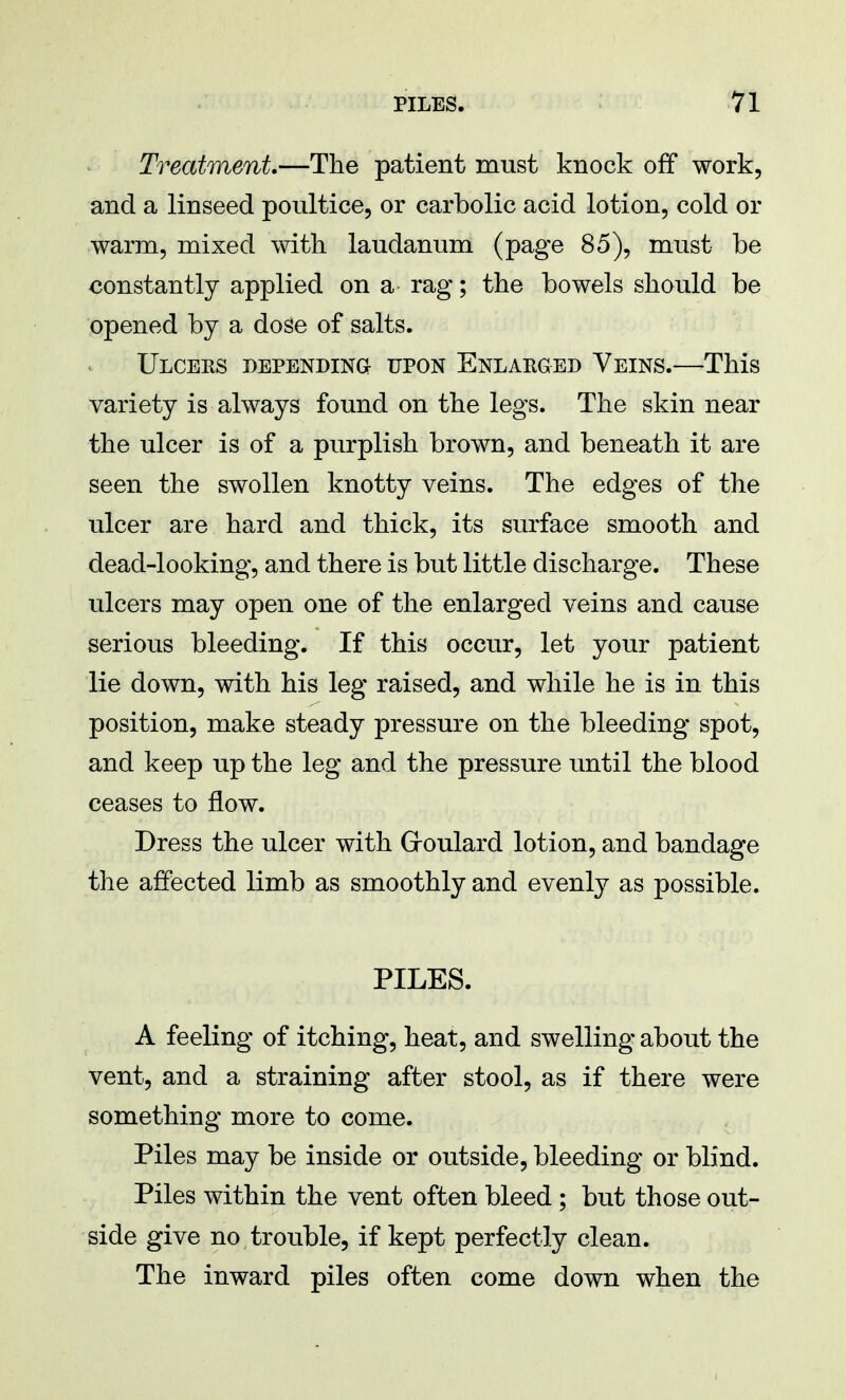 Treatment.—The patient must knock off work, and a linseed poultice, or carbolic acid lotion, cold or warm, mixed with laudanum (page 85), must be constantly applied on a rag; the bowels should be opened by a doge of salts. Ulcers depending upon Enlarged Veins.—This variety is always found on the legs. The skin near the ulcer is of a purplish brown, and beneath it are seen the swollen knotty veins. The edges of the ulcer are hard and thick, its surface smooth and dead-looking, and there is but little discharge. These ulcers may open one of the enlarged veins and cause serious bleeding. If this occur, let your patient lie down, with his leg raised, and while he is in this position, make steady pressure on the bleeding spot, and keep up the leg and the pressure until the blood ceases to flow. Dress the ulcer with Goulard lotion, and bandage the affected limb as smoothly and evenly as possible. PILES. A feeling of itching, heat, and swelling about the vent, and a straining after stool, as if there were something more to come. Piles may be inside or outside, bleeding or blind. Piles within the vent often bleed; but those out- side give no trouble, if kept perfectly clean. The inward piles often come down when the