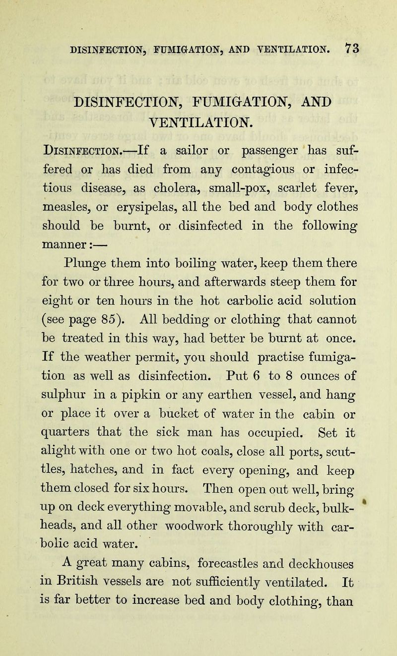 DISINFECTION, FUMIGATION, AND VENTILATION. Disinfection.—If a sailor or passenger has suf- fered or lias died from any contagious or infec- tious disease, as cholera, small-pox, scarlet fever, measles, or erysipelas, all the bed and body clothes should be burnt, or disinfected in the following manner:— Plunge them into boiling water, keep them there for two or three hours, and afterwards steep them for eight or ten hours in the hot carbolic acid solution (see page 85). All bedding or clothing that cannot be treated in this way, had better be burnt at once. If the weather permit, you should practise fumiga- tion as well as disinfection. Put 6 to 8 ounces of sulphur in a pipkin or any earthen vessel, and hang or place it over a bucket of water in the cabin or quarters that the sick man has occupied. Set it alight with one or two hot coals, close all ports, scut- tles, hatches, and in fact every opening, and keep them closed for six hours. Then open out well, bring up on deck everything movable, and scrub deck, bulk- * heads, and all other woodwork thoroughly with car- bolic acid water. A great many cabins, forecastles and deckhouses in British vessels are not sufficiently ventilated. It is far better to increase bed and body clothing, than
