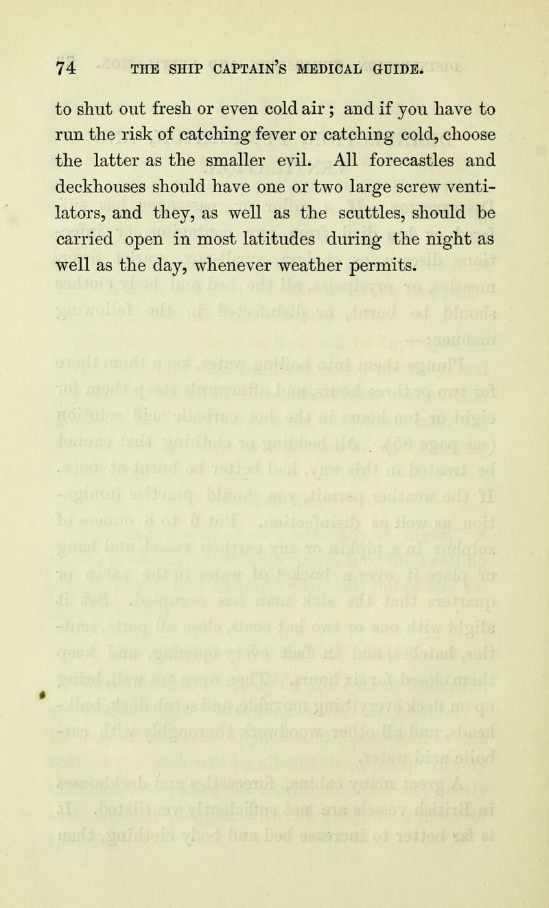 to shut out fresh or even cold air; and if you have to run the risk of catching fever or catching cold, choose the latter as the smaller evil. All forecastles and deckhouses should have one or two large screw venti- lators, and they, as well as the scuttles, should be carried open in most latitudes during the night as well as the day, whenever weather permits.