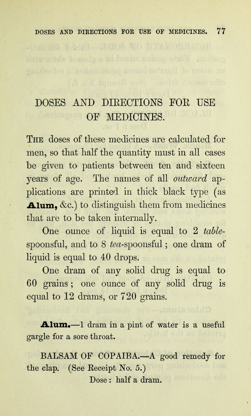 DOSES AND DIRECTIONS FOR USE OF MEDICINES. The doses of these medicines are calculated for men, so that half the quantity must in all cases be given to patients between ten and sixteen years of age. The names of all outward ap- plications are printed in thick black type (as Alum, &c.) to distinguish them from medicines that are to be taken internally. One ounce of liquid is equal to 2 table- spoonsful, and to 8 to-spoonsful; one dram of liquid is equal to 40 drops. One dram of any solid drug is equal to 60 grains ; one ounce of any solid drug is equal to 12 drams, or 720 grains. Alum.—1 dram in a pint of water is a useful gargle for a sore throat. BALSAM OF COPAIBA.—A good remedy for the clap. (See Eeceipt No. 5.) Dose: half a dram.