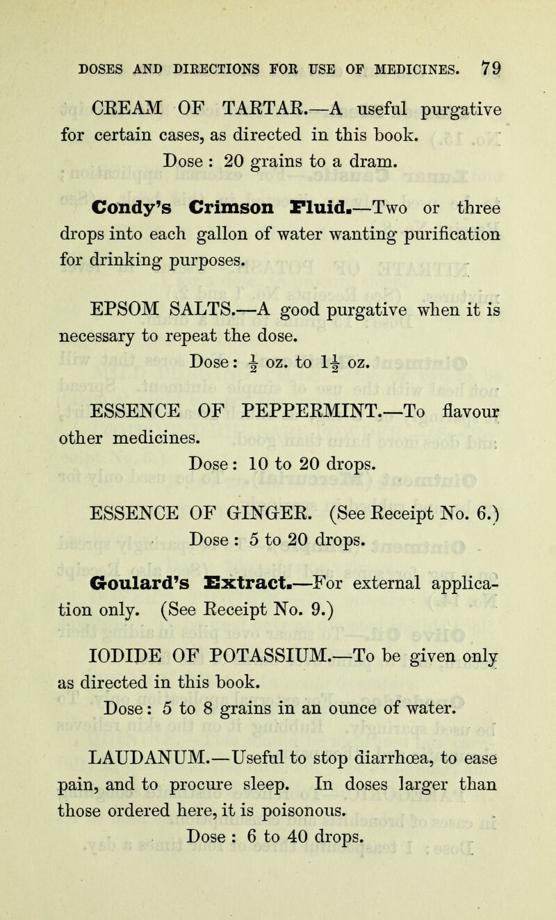 CEEAM OF TAETAE.—A useful purgative for certain cases, as directed in this book. Dose : 20 grains to a dram. Condy's Crimson Fluid.—Two or three drops into each gallon of water wanting purification for drinking purposes. EPSOM SALTS.—A good purgative when it is necessary to repeat the dose. Dose: ^ oz. to lf| oz. ESSENCE OF PEPPEEMINT.—To flavour other medicines. Dose : 10 to 20 drops. ESSENCE OF GINGKEE. (See Eeceipt No. 6.) Dose : 5 to 20 drops. Goulard's Extract.—For external applica- tion only. (See Eeceipt No. 9.) IODIDE OF POTASSIUM.—To be given only as directed in this book. Dose: 5 to 8 grains in an ounce of water. LAUDANUM.—Useful to stop diarrhoea, to ease pain, and to procure sleep. In doses larger than those ordered here, it is poisonous. Dose : 6 to 40 drops.