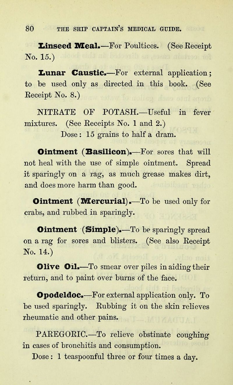 Ziinseed Meal.—For Poultices. (See Eeceipt No. 15.) Xiimar Caustic.—For external application; to be used only as directed in this book. (See Eeceipt No. 8.) NITEATE OF POTASH.—Useful in fever mixtures. (See Eeceipts No. 1 and 2.) Dose : 15 grains to half a dram. Ointment (Basilicon).—For sores that will not heal with the use of simple ointment. Spread it sparingly on a rag, as much grease makes dirt, and does more harm than good. Ointment (Mercurial).—To be used only for crabs, and rubbed in sparingly. Ointment (Simple).—To be sparingly spread on a rag for sores and blisters. (See also Eeceipt No. 14.) Olive Oil.—To smear over piles in aiding their return, and to paint over burns of the face. Opodeldoc.—For external application only. To be used sparingly. Eubbing it on the skin relieves rheumatic and other pains. PAEEGrOEIC.—To relieve obstinate coughing- in cases of bronchitis and consumption. Dose: 1 teaspoonful three or four times a day.