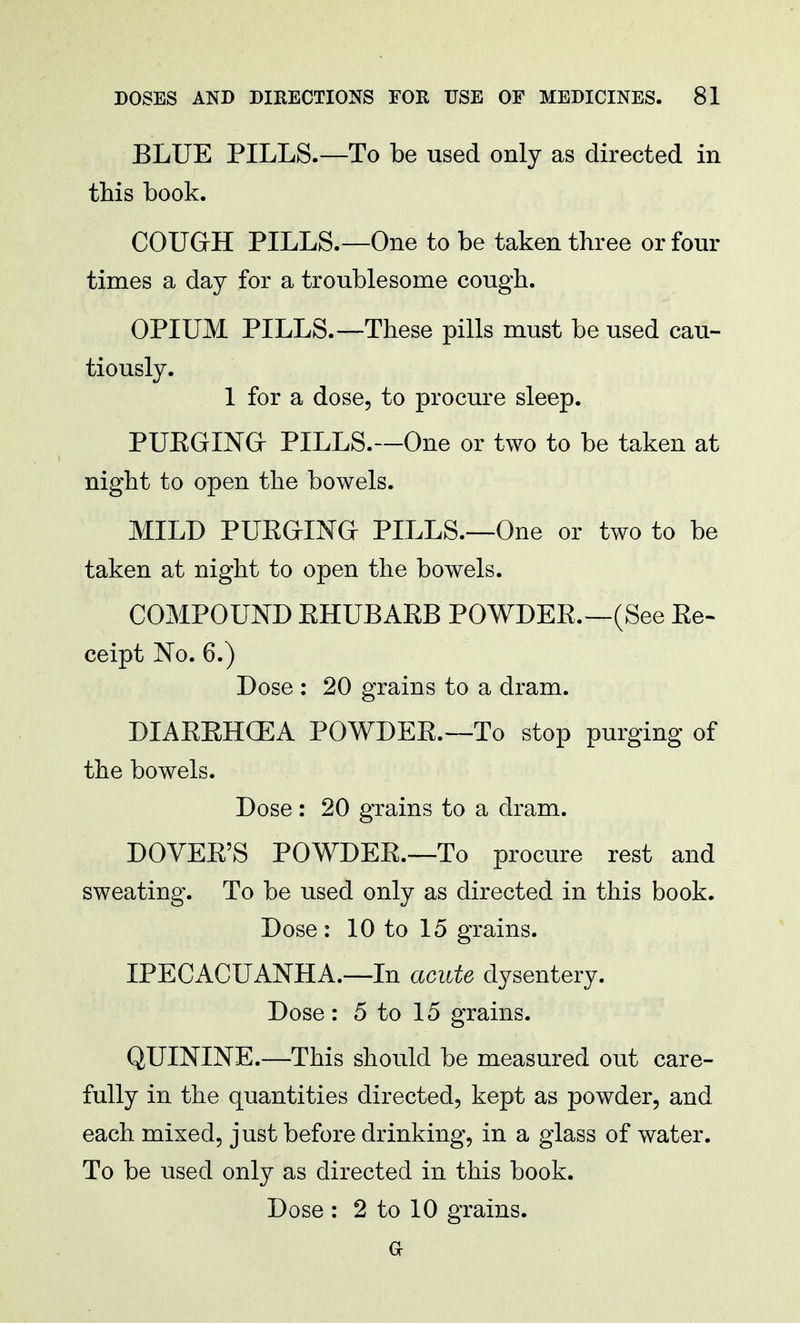 BLUE PILLS.—To be used only as directed in this book. COUGH PILLS.—One to be taken three or four times a day for a troublesome cough. OPIUM PILLS.—These pills must be used cau- tiously. 1 for a dose, to procure sleep. PURGING PILLS.—One or two to be taken at night to open the bowels. MILD PURGING PILLS.—One or two to be taken at night to open the bowels. COMPOUND RHUBARB POWDER.—(See Re- ceipt No. 6.) Dose : 20 grains to a dram. DIARRHCEA POWDER.—To stop purging of the bowels. Dose : 20 grains to a dram. DOVER'S POWDER.—To procure rest and sweating. To be used only as directed in this book. Dose: 10 to 15 grains. IPECACUANHA.—In acute dysentery. Dose: 5 to 15 grains. QUININE.—This should be measured out care- fully in the quantities directed, kept as powder, and each mixed, just before drinking, in a glass of water. To be used only as directed in this book. Dose : 2 to 10 grains, a